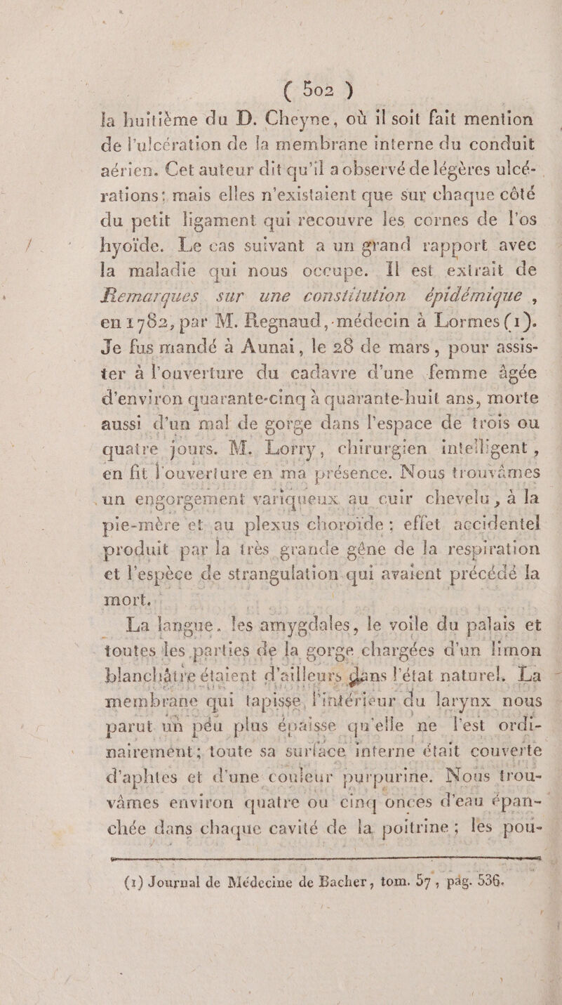 479023 la huitième du D. Cheyne, où il soit fait mention de l’ulcération de la membrane interne du conduit aérien. Cet auteur dit qu'il aobservé de légères ulcé-. rations! mais elles n’existaient que sur chaque côté du petit ligament qui recouvre les cornes de l'os hyoïde. Le cas suivant à un grand rapport avec la maladie qui nous occupe. Il est exirait de Remarques. sur une constitution épidémique , en 1782, par M. Regnaud,-médecin à Lormes(1). Je fus mandé à Aunai, le 28 de mars ) POur assis- ter à l'ouverture du PT d'une Fe àgée d'environ quarante-cinq à quarante-huit ans, morte aussi d un mal de gorge dans l’espace de trois ou quatre, jours. M. Lorry, chirurgien inteiligent , en fit l'ouverture « en ma présence. Nous trouvämes “un engor rgement variqueux au cuir chevelu, à la pie-mère et-au plexus choroïde : - effet accidentel produit pag. la très grande gène de la respiration et Verpèe de ARE Aon qui avaient précédé la mort.: La Babe. les amygdales, le voile du palais et toutes de parties de la gorge chargées d'un limon blanchätre étaie ent d'e ailleurs gans l'état naturel. La membrane qui lapisse. l'intérieur du larynx nous parut. un péu plus épaisse qu ‘elle ne l'est ordi- | nairement: toute sa surface. interne était couverte d'aphtes et d'une: couleur purpurine. Nous trou- vâmes environ quatre où cinq onces d'eau épan- chée dans chaque cavité de la poitrine ; les pou- (1) Journal de Médecine de Bacher, tom. 57, pdg. 536.