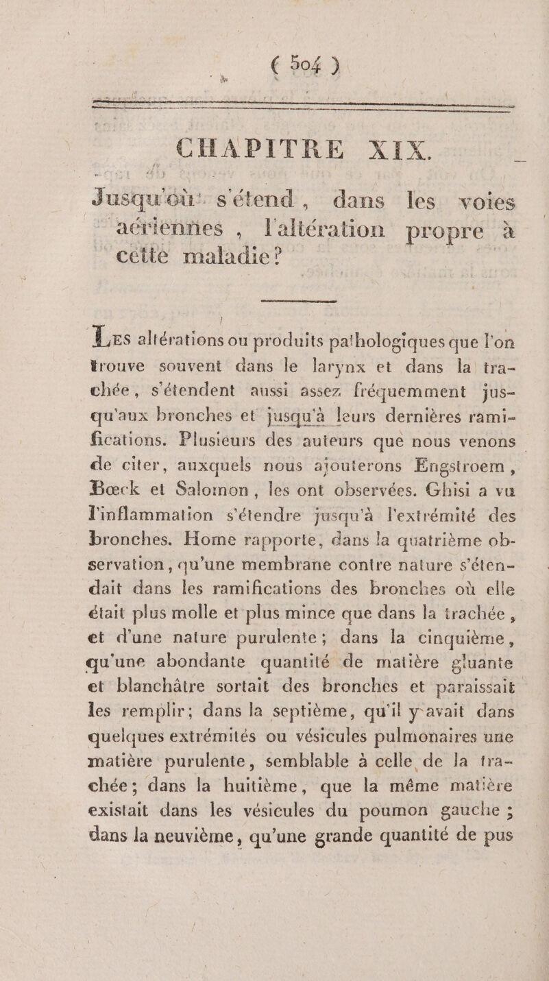 Jusqu'où: s'étend, dans les voies ‘aérienries , l'aliération propre à “cétte maladie ? Les altérations ou produits pathologiques que l'on trouve souvent dans le larynx et dans la tra- chée, s'étendent aussi assez fréquemment jus- qu'aux bronches et jusqu'à le ‘urs dernières rami- fications. Plusiéurs des auteurs que nous venons de citer, auxquels nous ajouterons Engstroem, Bœck et Salomon, les ont observées. Ghisi a vu l'inflammation s'étendre jusqu'à l'extrémité des bronches. Home rapporte, dans la quatrième ob- servation, qu’une membrane contre nature s'éten- dait dans les ramifications des bronches où elle était plus molle et plus mince que dans la trachée, et d'une nature purulente; dans la SRPRERES qu'une abondante quantité de matière gluante et blanchâtre sortait des bronches et paraissait les remplir; dans la septième, qu'il y'avait dans quelques extrémités ou vésicules pulmonaires une matière purulente, semblable à celle de la tra- chée; dans la huitième, que la même matière existait dans les vésicules du poumon gauche ; dans la neuvième, qu'une grande quantité de pus