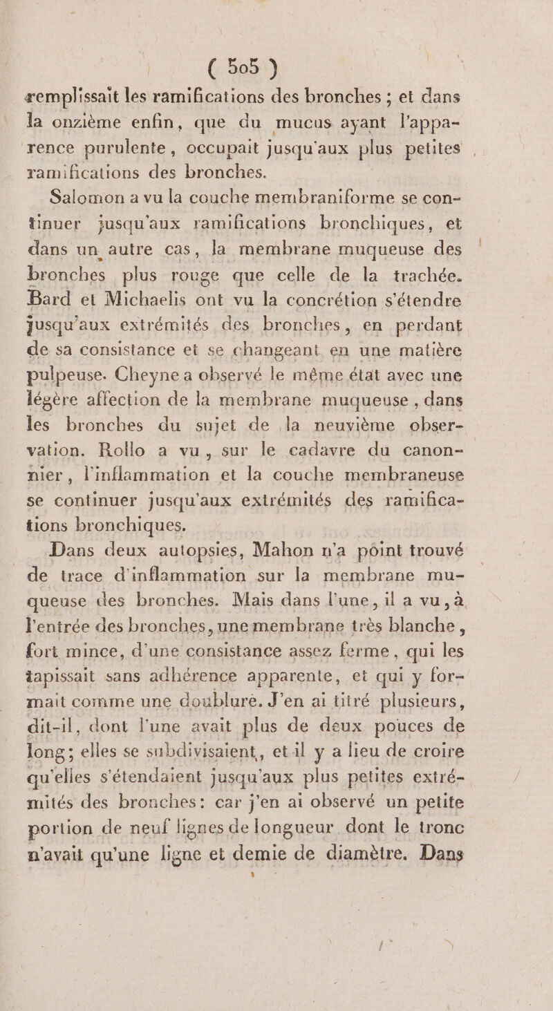 æemplissait les ramifications des bronches ; et dans la onzième enfin, que du mucus ayant l'appa- rence purulente, occupait jusqu'aux plus petites , ramifications des bronches. Salomon a vu la couche membraniforme se con- tinuer jusqu'aux ramifications bronchiques, et dans un autre cas, Ja membrane muqueuse des bronches plus rouge que celle de la trachée. Bard et Michaelis ont vu la concrétion s'étendre jusqu'aux extrémités des bronches, en perdant de sa consistance et se changeant en une matière pulpeuse. Cheyne a observé | même état avec une légère affection de la membrane muqueuse , dans les bronches du sujet de la neuvième obser- vation. Rollo a vu, sur le cadavre du canon- nier, l'inflammation et la couche membraneuse se continuer jusqu'aux extrémités des ramifñca- tions bronchiques. Dans deux autopsies, Mahon n’a point trouvé de trace d'inflammation sur la membrane mu- queuse des bronches. Mais dans l'une, il a vu, à l'entrée des bronches, unemembrane très blanche, fori mince, d'une consistance assez ferme , qui les tapissait sans adhérence apparente, et qui y for- mait comme une doublure. J'en ai titré plusieurs, dit-il, dont l'une avait plus de deux pouces de long ; elles se subdivisaient, et il y a lieu de croire qu'elles s'étendaient jusqu'aux plus petites extré- mités des bronches: car j'en ai observé un petite portion de neuf lignes de longueur dont le tronc n'avait qu'une ligne et demie de diamètre. Dans