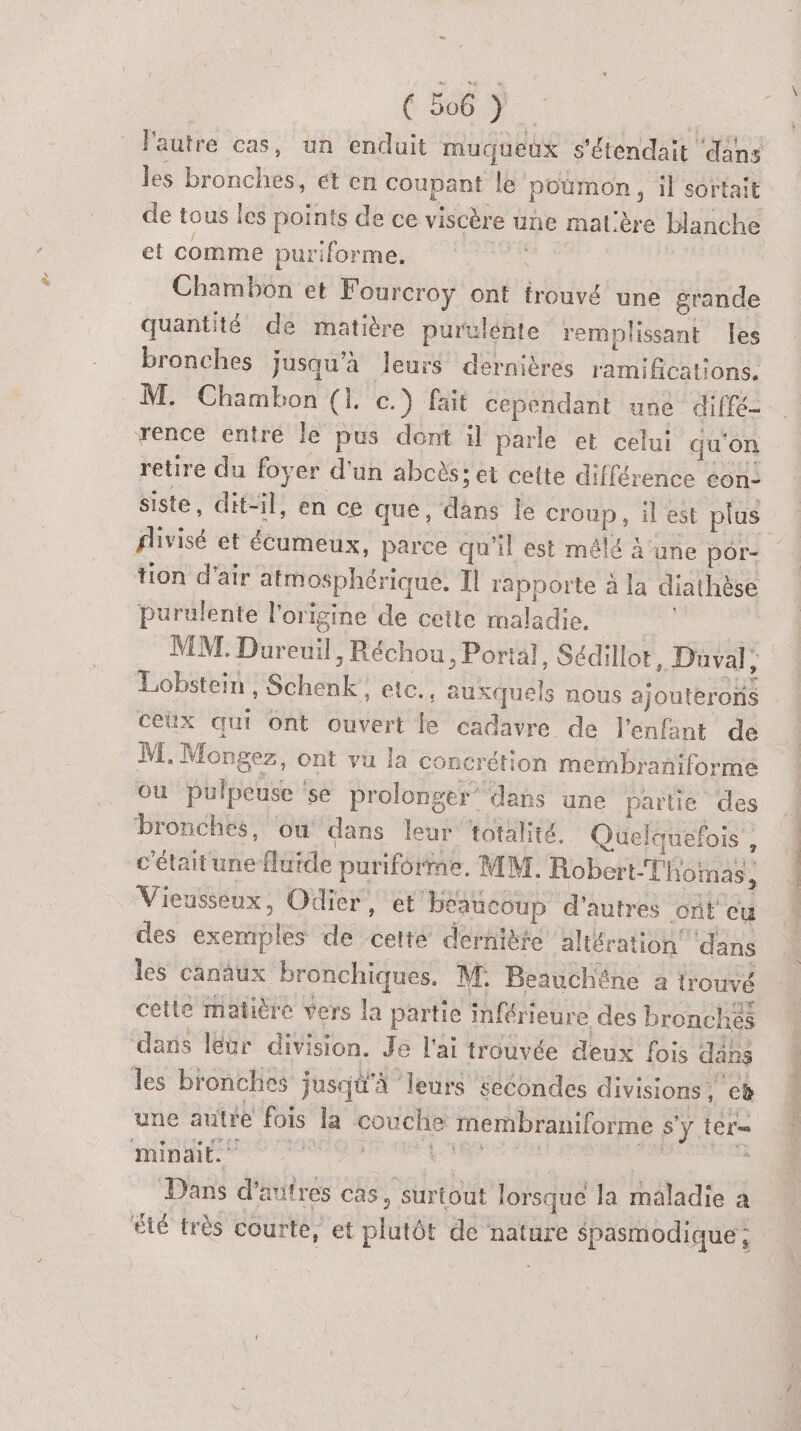 lautre cas, un enduit muqueux s'étendait ‘dans les béohclés ét en Fine le poumon , il sortait de tous les points de ce viscère üne mat'ère blanche et comme puriforme. Chambon et Fourcroyÿ ont trouvé une grande quantité de matière purulente remplissant Îes bronches jusqu’à leurs dernières ani BRU On M. Chambon (1. c.) fait cependant une diffé- rence entre le pus dont il parle et celui qu'on retire du foyer d'un abcès; et cette différence con: fivisé et écumeux, parce qu’il est mêlé ‘une por- tion d'air atmosphérique, Il rapporte à la diathèse purulente l’origine de cette maladie. MT. Dürédil ; Réchou, Portal, Sédillor, Düval, Lobstein rSchénk” elc., auxquels nous ajouterons ceux qui ont ouvert le cadavre de l'enfant de M. Mongez, ont vu la concrétion membraniforme ou pulpeuse se prolonger’ dans une partie des bronches, ou dans leur totalité, Quelquefois , c'étaitune fluide puriforme, MM. Robert-Tlioinas, Vieusseux, Odier, et beaucoup d’autres ont cu des exemples de etre dernière altération dans les canaux En M ie 4 trouvé qu TS Les Je Lai AVE Ha fois nie les bronches jusqu'à ‘leurs secondes divisions F cb une autre fois la couché membraniforme Sy ter minait. &amp; | | Dans d'autres cas, surtout lorsque la maladie a été très courte, et plutôt de nature Spasmodique , De RE Le ir