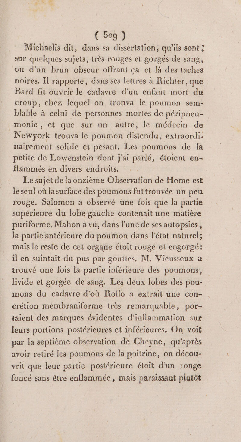 (5067 Michaelis dit, dans sa dissertation, qu'ils sont ; sur quelques sujets, très rouges et gorgés de sang, ou d’un brun obscur or ça et là des be noires. Îl rapporte, dans ses lettres à Richter, que Bard fit ouvrir le cadavre d'un enfant mort du croup, chez lequel on trouva le poumon sem- blable à celui de personnes mortes de péripneu- monie , et que sur un autre, le médecin de Newyork trouva le poumon distendu, extraordi- nairerment solide et pesant. Les poumons de la petite de Lowenstein dont j'ai parlé, étoient en- flammés en divers endroits. Le sujet de la onzième Observation de Home est le seul où la surface des poumons fut trouvée un peu rouge. Salomon a observé une fois que la partie supérieure du lobe gauche contenait une matière puriforme. Mahon a vu, dans l’une de ses autopsies, * la partie antérieure du poumon dans l'état naturel; mais le reste de cet organe étoit rouge et engorgé: il en suintait du pus par gouttes, M. Vieusseux a trouvé une fois la partie inférieure des poumons, livice et gorgée de sang. Les deux lobes des pou- mons du cadavre d'où Rollo a extrait une con- crétion membraniforme très remarquable, por- taient des marques évidentes d'inflammation sur leurs portions postérieures et inférieures. On voit par la septième observation de Cheyne, qu'après avoir retiré les poumons de la poitrine, on décou- vrit que leur partie postérieure étoit d'un rouge foncé sans étre enflammée, mais paraissant plutôt