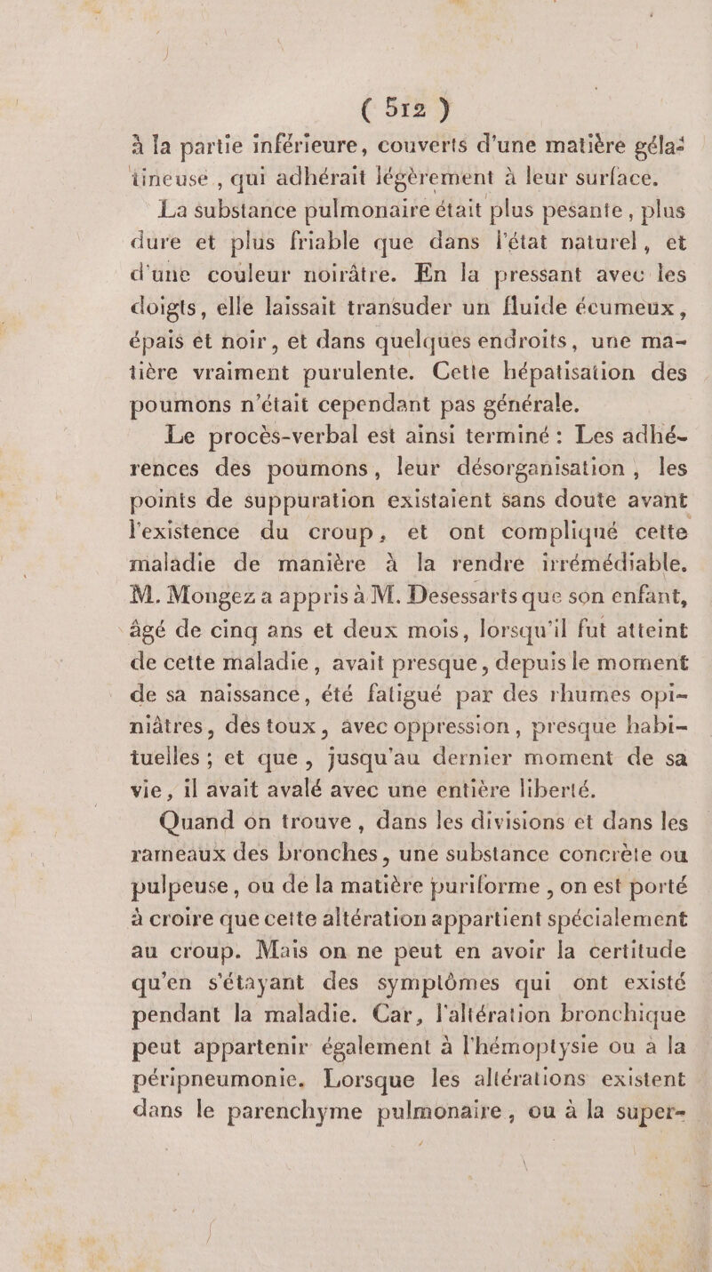 (5127 à la partie inférieure, couverts d’une matière gélas tineuse,, qui adhérait légèrement à leur surface. La se pulmonaire était plus pesante, Fa dure et plus friable que dans l'état naturel, d'une couleur noirâtre. En la pressant avec = doigts, elle laissait transuder un fluide écumeux, épais ét noir, et dans quelques endroits, une ma- tière vraiment purulente. Cette hépatisation des poumons n’était cependant pas générale. Le procès-verbal est ainsi terminé: Les adhé- rences des poumons, leur désorganisation, les points de suppuration existaient sans doute avant l'existence du croup, et ont compliqué cette maladie de manière à la rendre irrémédiable. M. Mongez a appris à M. Desessarts que son enfant âgé de cinq ans et deux mois, lorsqu'il fut atteint de cette maladie, avait presque, depuis le moment de sa naissance, été fatigué par des rhumes opi- niâtres, des toux, avec oppression, presque habi- tuelles ; et que, jusqu'au dernier moment de sa vie , il avait avalé avec une entière liberté. Quand on trouve, dans les divisions et dans les rameaux des bronches, une substance concrète ou pipe se, ou de la Halde puriforme , on est porté à croire que cette altération appar tient TE au croup. Mais on ne peut en avoir la certitude qu'en s'étayant des symplômes qui ont existé pendant la maladie. Car, l'aliération bronchique peut appartenir également à l'hémoptysie ou à la péripneumonie. Lorsque les altérations existent dans le parenchyme pulmonaire, ou à la super-