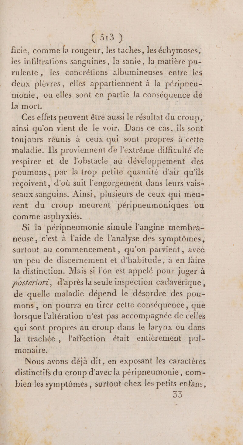 (5135 9 Bcie, comme la rougeur, les taches, les échymoses, les infiltrations sanguines, la sanie, la matière pu- rulente, les concrétions ARR entre les deux plèvres, elles appartiennent à la péripneu- monie, ou elles sont en partie la conséquence de Ja mort. | Ÿ Ces effets peuvent être aussi le résultat du croup, ainsi qu'on vient de le voir. Dans ce cas, ils sont toujours réunis à ceux qui sont propres à cette maladie. Ils proviennent de l'extrême difficulté de respirer et de l'obstacle au développement des poumons, par la trop petite quantité d'air qu'ils recoivent, d'où suit l’'engorgement dans leurs vais- seaux sanguins. Ainsi, plusieurs de ceux qui meu- rent du croup meurent péripneumoniques ou comme asphyxiés. Si la PéHpneumonie simule l’'angine membra- neuse, c’est à l'aide de l'analyse Es symptômes, surtout au commencement, qu’on parvient, avec un peu de discernement et d'habitude, à en faire la distinction. Mais si l'on est appelé pour juger à posteriori, d'après la seule inspection cadavérique, de quelle maladie dépend le désordre des pou- mons , on pourra en tirer cette conséquence, que lorsque l’altération n’est pas accompagnée de celles qui sont propres au croup dans le larynx ou dans la trachée, l'affection était entièrement pul- monaire. | Nous avons déjà dit, en exposant les caractères distinctifs du croup d'avec la péripneumonie, com- bien les symptômes, surtout chez les petits enfans, 53 …