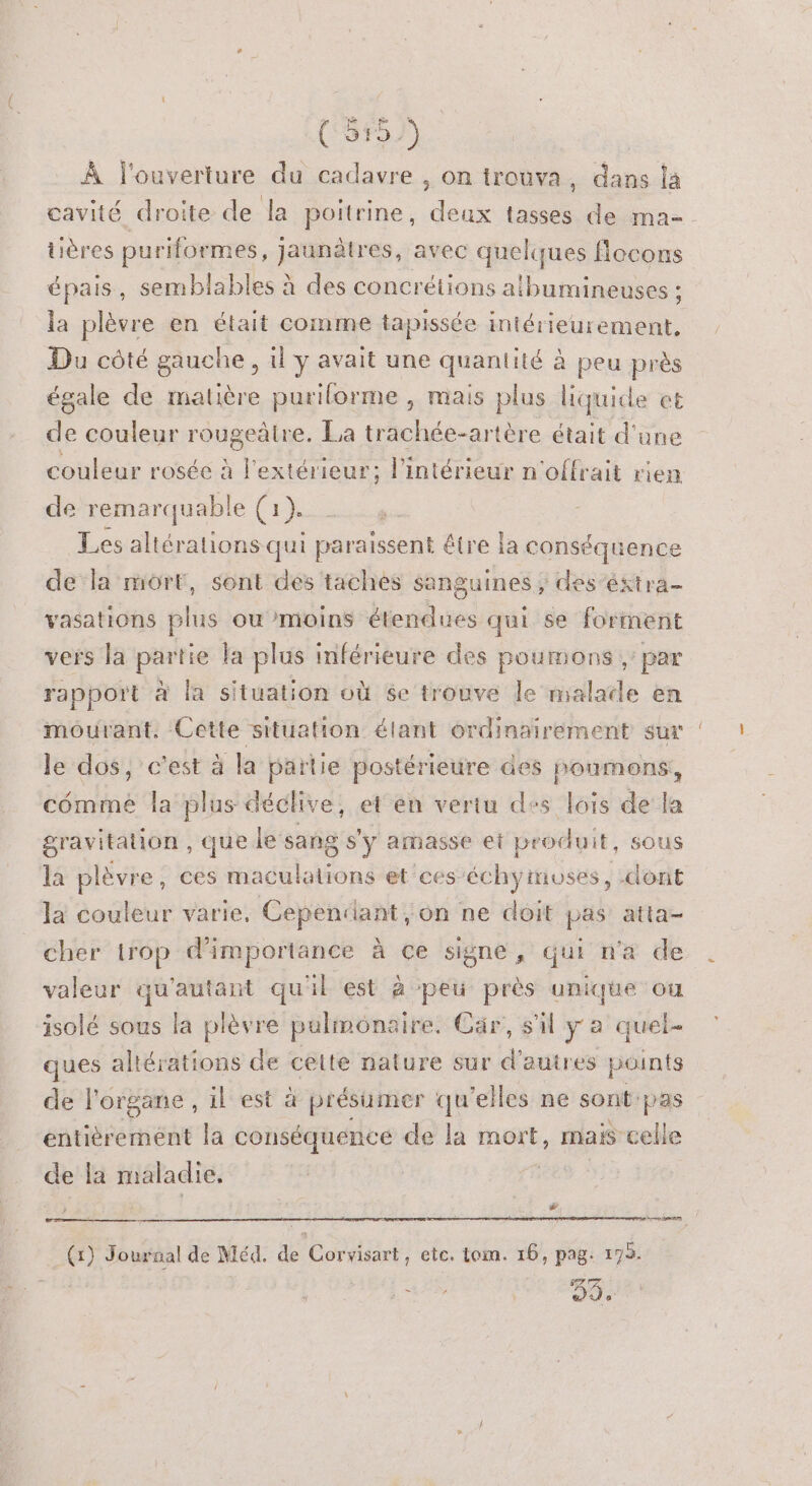 7 (55) À l'ouverture du cadavre , on trouva, dans la cavité droite de la poitrine, deux tasses de ma. tières puriformes, jaunâtres, avec quelques flocons épais, semblables à des concrétions atbumineuses : la plèvre en était comme tapissée intérieurement, Du côté gauche, il y avait une quantité à peu près égale de matière puriforme , mais plus liquide et de couleur rougeàtre. La trachée-artère était d'une couleur rosée à l'extérieur; l’intérieur n'offrait rien de remarquable (1). Les altérations qui paraissent être la conséquence de la mort, sont des taches sanguines ; des ‘éstra- vasations oi ou moins étendues qui se forment vers la partie la plus inférieure des poumons ;: par rapport à la situation où se trouve le malade en mourant. Cette situation élant ordinairement sur le dos, c'est à la partie postérieure des noumons, cômmé la plus déclive, et en vertu des lois de la gravitation , que le sang s’y amasse et produit, sous la plèvre, ces maculations et ces échymoses, dont la couleur varie, Cependant on ne doit pas atta- cher irop d'importance à ce signe, qui n'a de valeur qu'autant qu'il est à peu près unique ou isolé sous la plèvre pulmonaire. Car, s'il ya quel- ques ahérations de ceue nature sur d’autres points de l'organe, il est à à présumer qu elles ne sont pas entièrement la conséquence de la mort, mais celle de la maladie, &amp; @ Journal de Méd. de Cortiéant etc. tom. 16, pag: 193.