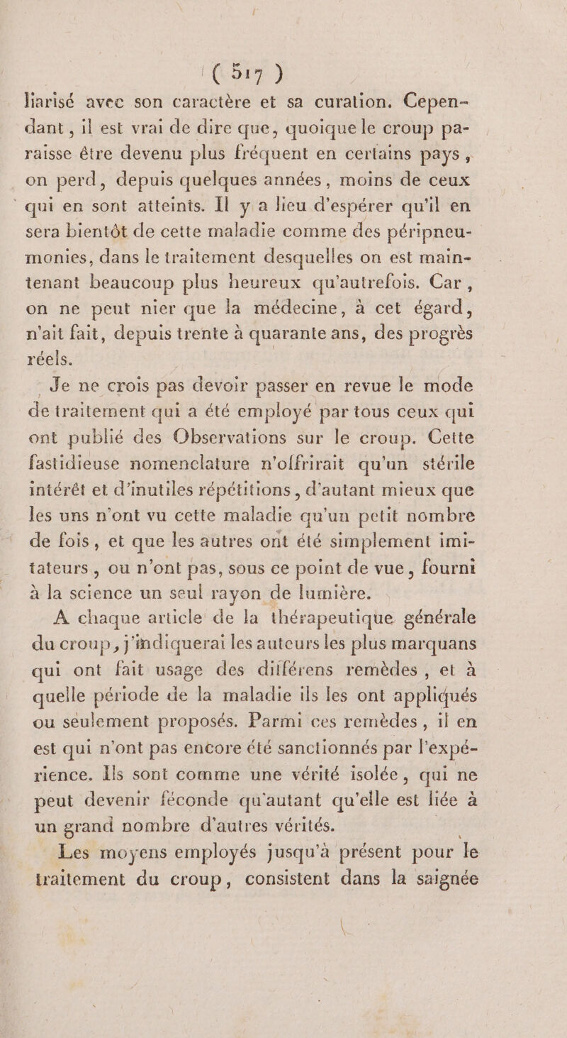 Aire Jiarisé avec son caractère et sa curation. Cepen- dant , il est vrai de dire que, quoique le croup pa- raisse être devenu plus fréquent en certains pays, on perd, depuis quelques années, moins de ceux ‘qui en sont atteints. Il ya lieu d’ espérer qu l en sera bientôt de cette maladie comme des péripneu- monies, dans le traitement desquelles on est main- tenant beaucoup plus heureux qu'autrefois. Car, on ne peut nier que la médecine, à cet égard, n'ait fait, depuis trente à quarante ans, des progrès réels. Je ne crois pas devoir passer en revue le mode de traitement qui a été employé par tous ceux qui ont publié des Observations sur le croup. Cette fastidieuse nomenclature n'offrirait qu'un stérile intérêt et d’inutiles répétitions, d'autant mieux que les uns n’ont vu cette maladie qu'un petit nombre de fois, et que les autres ont été simplement imi- tateurs, ou n’ont pas, sous ce point de vue, fourni à la science un seul rayon de lumière. À chaque article de la thérapeutique générale du croup, j'indiquerai les auteurs les plus marquans qui ont fait usage des dilférens remèdes , et à quelle période de la maladie ils les ont appliqués ou seulement proposés. Parmi ces remèdes, il en est qui n’ont pas encore été sanctionnés par l’expé- rience. Îls sont comme une vérité isolée, qui ne peut devenir féconde qu'autant qu'elle est liée à un grand nombre d'autres vérités. Les moyens employés jusqu’à présent pour le traitement du croup, consistent dans la saignée