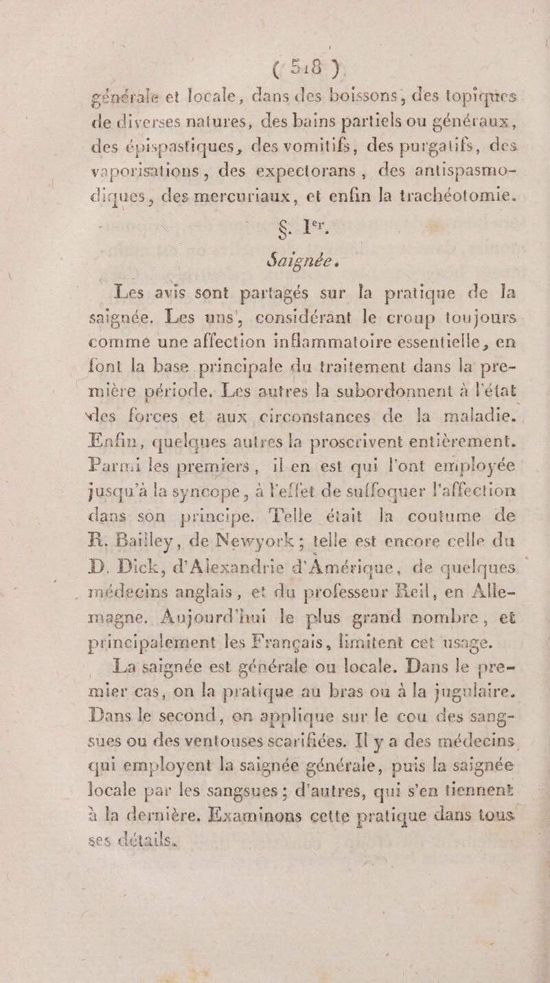 (: 548 Y. générale et locale, dans des boissons, des topiques de diverses natures, des bains partiels ou généraux, des épispastiques, des vomitifs, des purgalifs, des vaporisations, des expectorans, des antispasmo- diques, des mercuriaux, et enfin la trachéotomie. | sie Saignée, _ Les avis sont partagés sur la pratique de la saignée. Les uns, considérant le croup toujours comme une affection inflammatoire essentielle, en font la base principale du traitement dans la pre- mière période. Les autres la subordonnent à l'état vles forces et aux circonstances de la maladie. Enfin, quelques autres la proscrivent entièrement. Parmi les premiers, ilen est qui l'ont emiployée jusqu’à la syncope, à Feffet de suffoquer l'affection dans son principe. Telle était la coutume de FR. Bailley, de Newyork ; telle est encore celle du D. Dick, d'Alexandrie d'Amérique de quelques ke . médecins anglais, et du professeur Reil, en Alle- magne. Aujourd'hui le plus grand nombre, et principalement les Français, limitent cet usage. La saignée est générale ou locale. Dans le pre- mier cas, on la pratique au bras ou à la jugulaire. Dans le second, on applique sur le cou des sang- sues ou des ventouses scarifiées. [l'y a des médecins. qui employent la saignée générale, puis la saignée locale par les sangsues ; d'autres, qui s'en tiennent à la dernière, Examinons cette pratique dans tous ses détauls.