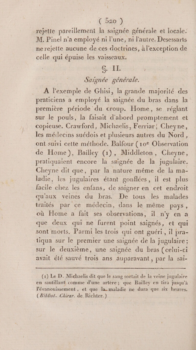 ( bo 7) rejette pareillement la saignée générale et locale. M. Pinel n’a employé ni l’une, ni l'autre. Desessarts ne rejette aucune de ces doctrines, à l'exception de celle qui épuise les vaisseaux. S. IL | Saignée générale. LR haut de Ghisi, la grande majorité des praticiens a employé la saignée du bras dans la première période du croup. Home, se réglant sur le pouls, la faisait d'abord promptement et copieuse. pour Michaelis, Ferriar, Cheyne, les méclecins suédois et plusieurs autres du Nord, ont suivi celte méthode. Balfour (10° Observation de Home), Bailley (1), Middieton, Cheyne, pratiquaient encore la signée de la jugulaire. Cheyne dit que, par la nature même de la ma- ladic, les Jugulaires étant gonflées , il est plus An chez les enfans, de saigner en cet endroit qu'aux veines du bras De tous les malades traités par ce médecin, dans le même pays, où Home à fait ses observations, il n'y en a que deux qui ne furent point saignés, et qui sont morts. Parmi les trois qui ont guéri, il pra- liqua sur le premier une saignée de la jugulaire: sur le deuxième, une saignée du bras (celui-ci avait été sauvé trois ans äuparavant, par la sai- OC. se (1) Le D. Michaelis dit que le sang sortait de la veine jugulaire en sautillant comme d’une artère; que Bailley en tira jusqu’à Vévanouissement , et que la- maladie ne dura que six heures. { Biéliot. Chirar. de Richter.)
