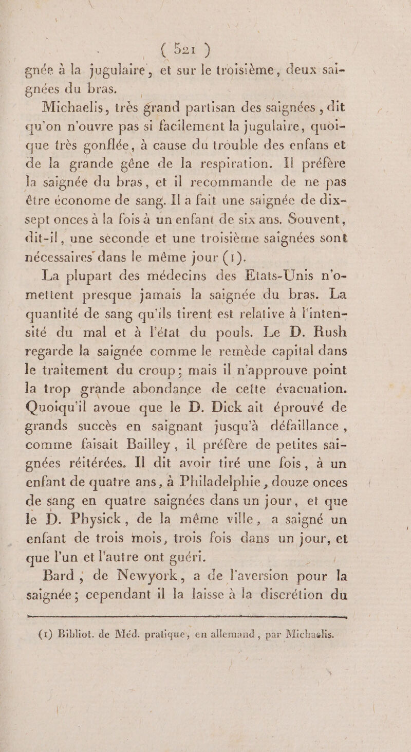 . f-688 3 gnée à la jugulaire, et sur le troisième, deux sai- gnées du bras. Michaelis, trés grand partisan des saignées , dit qu'on n'ouvre pas si facilement la jugulaire, quoi- que très gonflée, à cause du trouble des enfans et de la grande gêne de la respiration. Il préfère Ja saignée du bras, et il recommande de ne pas être économe de sang. Il a fait une saignée de dix- sept onces à la fois à un enfant de six ans. Souvent, dit-il, une seconde et une troisième saignées sont nécessaires dans le même jour (1). La plupart des médecins des Etats-Unis n'o- mettent presque jamais la saignée du bras. La quantité de sang qu'ils tirent est relative à l'inten- sité du mal et à l’état du pouls. Le D. Rush regarde la saignée comme le remède capital dans le traitement du croup; mais il n'approuve point la trop grande abondance de cette évacuation. Quoiqu'il avoue que le D. Dick ait éprouvé de grands succès en saignant jusqu'à défaillance, comme faisait Bailley, il préfère de petites sai- gnées réitérées. Il dit avoir tiré une fois, à un enfant de quatre ans, à Fhadelbte, douze onces de sang en quatre saignées dans un jour, et que le D. Physick , de la méme ville, a saigné un enfant de trois mois, trois fois dans un jour, et ue l’un et l'autre ont guéri. Bard ; de Newyork, a de l'aversion pour la saignée ; cependant il Ja laisse à la discrétion du (1) Bibliot. de Méd. pratique, en allemand, par Michaglis.