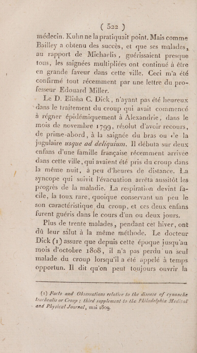 ( 5387 médecin. Kuhnne la pratiquait point, Mais comme Bailley a obtenu des succès, et que ses malades, au rapport de Michaelis, guérissaient presque tous, les saignées multipliées ont continué à être en grande faveur dans cette ville. Ceci m'a été conhrmé tout récemment par une lettre du pro. fesseur Edouard Miller. | Le D. Elisha C. Dick, n'ayant pas été heureux * dans le traitement du C'oup qui avait commencé à régner épidémiquement à Alexandrie, dans le mois de novembre 1799, résolut d’avoir recours, de prime-abord, à la saignée du bras ou «le la jugulaire usque ad deliquium. W débuta sur deux cnfans d’une famille française récemment arrivée dans cette ville, qui avaient été pris du croup dans la même nuit, à peu d'heures de distance. La Syncope qui suivit l'évacuation arréta aussitôt les pi'ogrèes de la maladie. La respiration devint fa- cile, la toux rare, quoique conservant un peu le son Caractéristique du croup, et ces deux enfans furent guéris dans le cours d'en ou deux jours, Plus de trente malades, pendant cet hiver, ont dû leur salut à la même méthode. Le docteur Dick (1) assure que depuis cette époque jusqu'au mois d'octobre 1808, il n'a pas perdu un seul malade du croup lorsqu'il a été appelé à temps opportun. Il dit qu'on peut toujours ouvrir la nn (1) Facts and Observations relative Lo the disease of Cyranche Irachealis or Croup ; third supplement Lo the Fhiladelshia Medisaf ° and Physical Joursal, mai x80a.