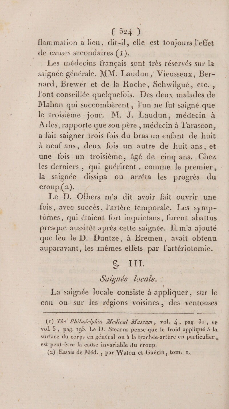 _flammation a lieu, dit-il, elle est toujours l'effet de causes secondaires (i). Les médecins français sont très réservés sur la saignée générale. MM. Laudun, Vieusseux, Ber- nard, Brewer et de la Roche, Schwilgué, etc., l'ont conseillée quelquefois. Des deux malades de Mahon qui succombèrent, l'un ne fut saigné que le troisième jour. M. J. Laudun, médecin à Arles, rapporte que son père , médecin à Tarascon, a fait saigner trois fois du bras un enfant de huit à neuf ans, deux fois un autre de huit ans, et une fois un troisième, âgé de cinq ans. Chez les derniers, qui guérirent , comme le premier, la saignée dissipa ou arrêta les progrès du croup(2). , | Le D. Olbers m'a dit avoir fait ouvrir une fois, avec succès, l'artère temporale. Les symp- tômes, qui étaient fort inquiétans, furent abattus presque aussitôt après cette saignée. IL m'a ajouté que feu le D. Duntze, à Bremen, avait obtenu auparavant, les mêmes effets par lartériotomie. S ELT Saignée locale. \ La saignée locale consiste à appliquer, sur le cou ou sur les régions voisines, des ventouses (x) The Philadelphia Medical Museum, vol, 4, pag. 31, et vol. 5, pag. 199. Le D. Stearns pense que le froid appliqué à la surface du corps en général ou à la trachée-artère en particulier. est peui-être la cause invariable du croup. (2) Essais de Méd. , par Waton et Guérin, tom. x.