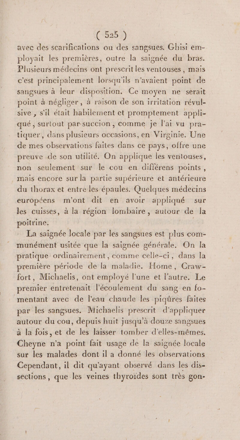 (“3352 avec des scarifications ou des sangsues. Ghisi em- ployait les premières, outre la saignée du bras. Plusieurs médecins ont prescrit les ventouses, mais c'est principalement lorsqu'ils n'avaient point de sangsues à leur disposition. Ce moyen ne serait point à négliger, à raison de son irritation révul- sive , s'il était habilement et promptement appli- qué, surtout par-succion, comme je l'ai vu pra- tiquer, dans plusieurs occasions, en Virginie. Une de mes observations faites dans ce pays, offre une preuve de son utilité. On applique les ventouses, non seulement sur le cou en différens points, mais encore sur la partie supérieure et antérieure du thorax et entre les épaules. Quelques médecins européens m'ont dit en avoir appliqué sur les cuisses, à la région lombaire, autour de Îa poitrine. | La saignée locale par les sangsues est plus com- munément usitée que la saignée générale. On la pratique ordinairement , comme celle-ci, dans la première période de la maladie. Home, Craw- fort, Michaelis, ont employé l'une et l’autre. Le premier entretenait l'écoulement du sang en fo- mentant avec de l’eau chaude les piqüres faites par les sangsues. Michaelis prescrit d'appliquer autour du cou, depuis huit jusqu’à douze sangsues à la fois, et de les laisser tomber d'elles-mêmes. Cheyne n'a point fait usage de la saignée locale sur les malades dont il a donné les observations Cependant, il dit qu ayant observé dans les dis- sections, que les veines thyroïdes sont très gon-