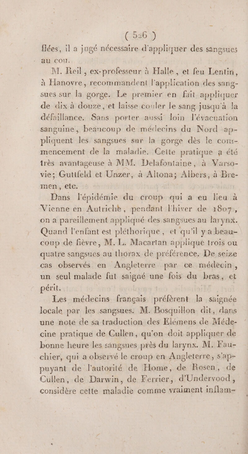 (5369 fées, il a jugé nécessaire d'appliquer des sangsues au cou. 07 M, Reil , ex-professeur à à Halle , et feu Lentin, à ne recommandent l'application des sang- sues sur la gorge. Le premier en ft appliquer de dix à douze ,'et laïsse couler le sang jusqu'à la défaillance. Sans porter aussi loin l'évacuation sanguine, beancoup de médecins du Nord 2p- pliquent les sangsues sur la gorge dès le corm- mencement de la maladie. Cette pratique a été très avantageuse à MI. Delafontaine, à Varso- vie; Guttfeld et Üécere a Aliona; Albers, à Bre- men, etc. Dans l'épidémie du croup qui a eu lieu à Vienne en dre cit Nbtuer de 1607, on a pareillement appiqué des sangsues au larynx. Quand l'enfant est pléthorique, et qu'il ya beau coup de fièvre, M. EL. Macartan applique trois où quatre sangsues au thorax de prélérèence. De seize cas observés en Angleterre par ce médecin, un seul malade fut saigné une fois du bras, et périt. sig Les médecins français préfèrent e saignée locale par les sangsues. M. Bosquillon dit, dans une note de sa traduction des Elémens de Méde- cine pratique de Cullen, qu'on doit appliquer de bonne heure les sangsues près du larynx. M. Fau- chier, qui a observé le croup en Angleterre, s'ap- puyant de l'autorité de Home, de Rosen, de Cullen, de Darwin, de Ferrier, d'Undervood, considère cette maladie comme vraiment inflam-