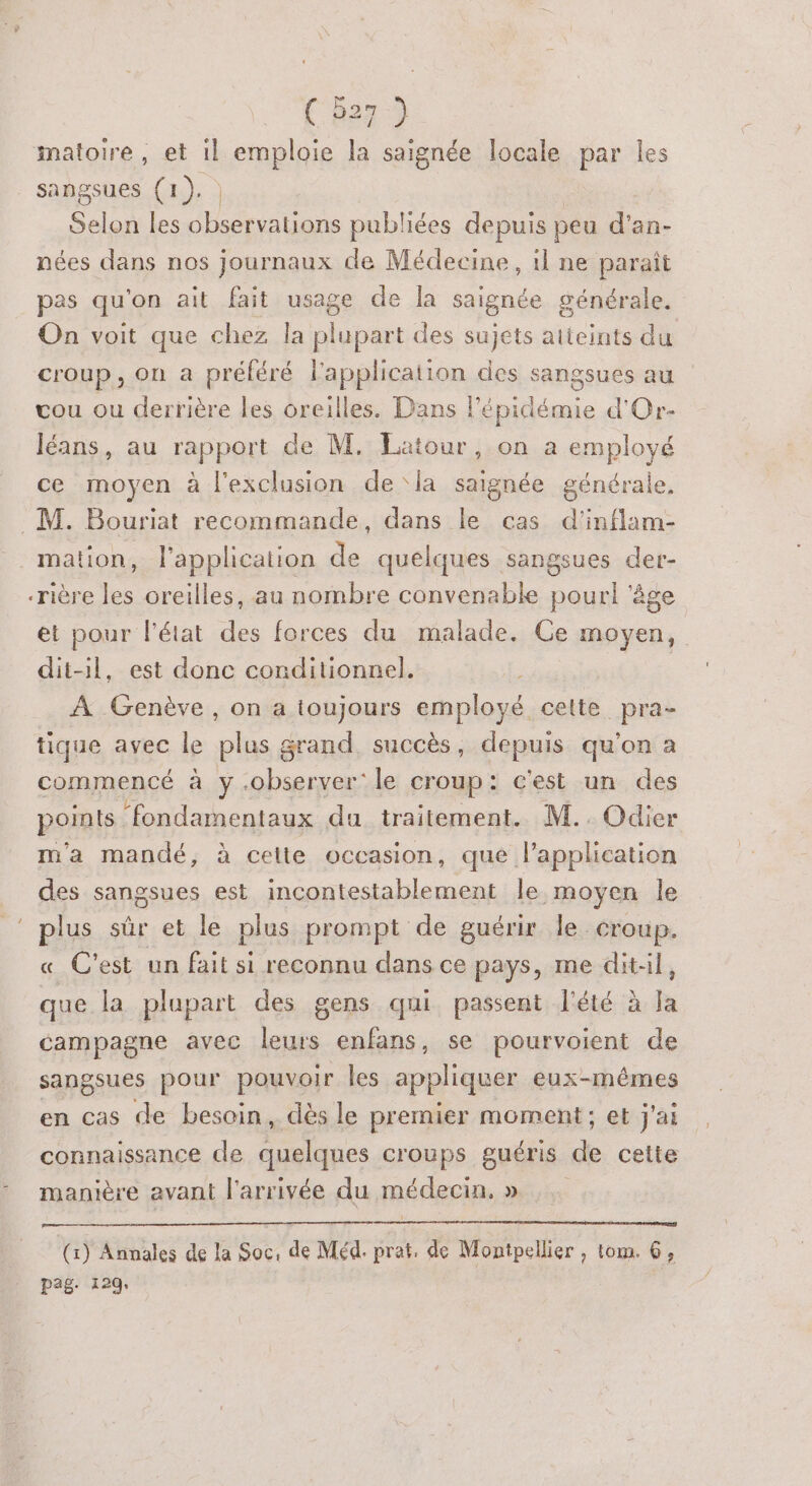 imatoire, et il emploie la saignée locale par Îles sangsues (1), | Selon les GHsérratians publiées depuis peu d'an- nées dans nos journaux de Médecine, 1l ne paraît pas qu'on ait fait usage de la saignée à On voit que chez la rent des sujets atteints du croup, on a préféré l'application des sangsues au vou ou derrière les oreilles. Dans l'épidémie d'Or- léans, au rapport de M. Eatour, on à employé ce moyen à l'exclusion de ‘la saignée générale, M. Bouriat recommande, dans le cas d'inflam- _ mation, l'application de quelques sangsues der- rière les oreilles, au nombre convenable pour! ‘âge et pour l'état des forces du malade. Ce moyen, dit-1l, est donc conditionnel. À Genève, on a toujours employé cette pra- tique avec le plus grand, succès, depuis qu’on a commencé à y .observer: le croup : c'est un des points ‘fondamentaux du traitement. M.. Odier m'a mandé, à cette occasion, que l'application des sangsues est incontestablement le moyen le plus sûr et le plus prompt de guérir le croup. C'est un fait si reconnu dans ce pays, me ditil, que la plupart des gens qui passent l'été à la campagne avec leurs enfans, se pourvoient de sangsues pour pouvoir les appliquer eux-mêmes en cas de besoin, dés le premier moment; et j'ai connaissance de quelques Croups guéris de cette manière avant l'arrivée du médecin. » (1) Annales de la Soc: &amp; Méd. prat, de Montpellier , tom. 6, pag. 129,
