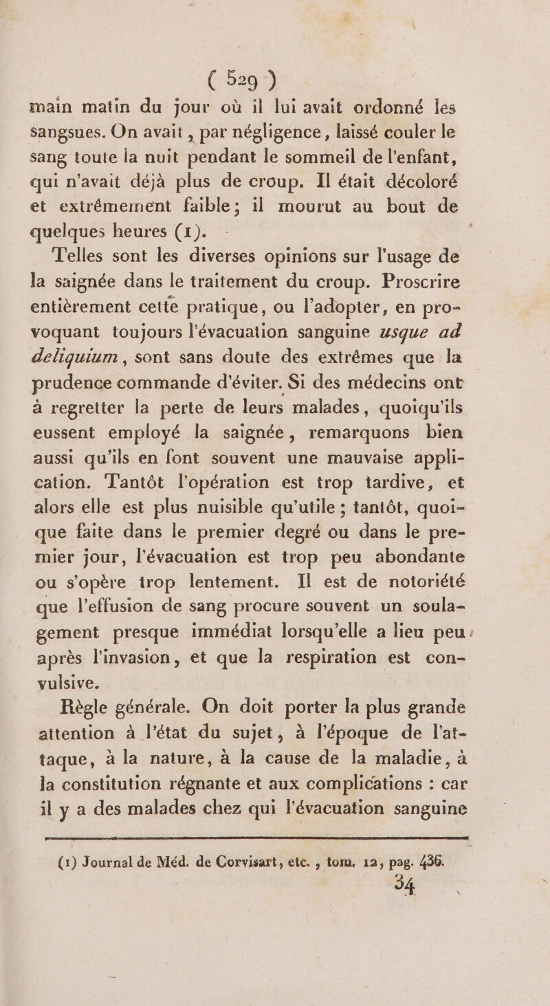 main matin du jour où il lui avait ordonné Îles Sangsues. On avait , par négligence, laissé couler le sang toute la nuit pendant le sommeil de l'enfant, qui n'avait déjà plus de croup. Il était décoloré et extrêmement faible; il mourut au bout de quelques heures (1). T'elles sont les diverses opinions sur l'usage Fe la saignée dans le traitement du croup. Proscrire entièrement cette pratique, ou l'adopter, en pro- voquant toujours l'évacuation sanguine wsque ad deliguium, sont sans doute des extrêmes que la prudence commande d'éviter. Si des médecins ont à regretter la perte de leurs malades, quoiqu'ils eussent employé la saignée, remarquons bien aussi qu'ils en font souvent une mauvaise appli- cation. T'antôt l'opération est trop tardive, et alors elle est plus nuisible qu'utile ; tantôt, quoi- que faite dans le premier degré ou dans le pre- mier jour, l'évacuation est trop peu abondante ou s'opère trop lentement. Il est de notoriété que l'effusion de sang procure souvent un soula- gement presque immédiat lorsqu'elle a lieu peu: après l'invasion, et que la respiration est con- vulsive. Règle générale. On doit porter la plus grande attention à l’état du sujet, à l’époque de lat- taque, à la nature, à la cause de la maladie, à la constitution régnante et aux complications : car il y a des malades chez qui l'évacuation sanguine (1) Journal de Méd. de Corvisart, etc. , tom. 12, pag. 436. 54