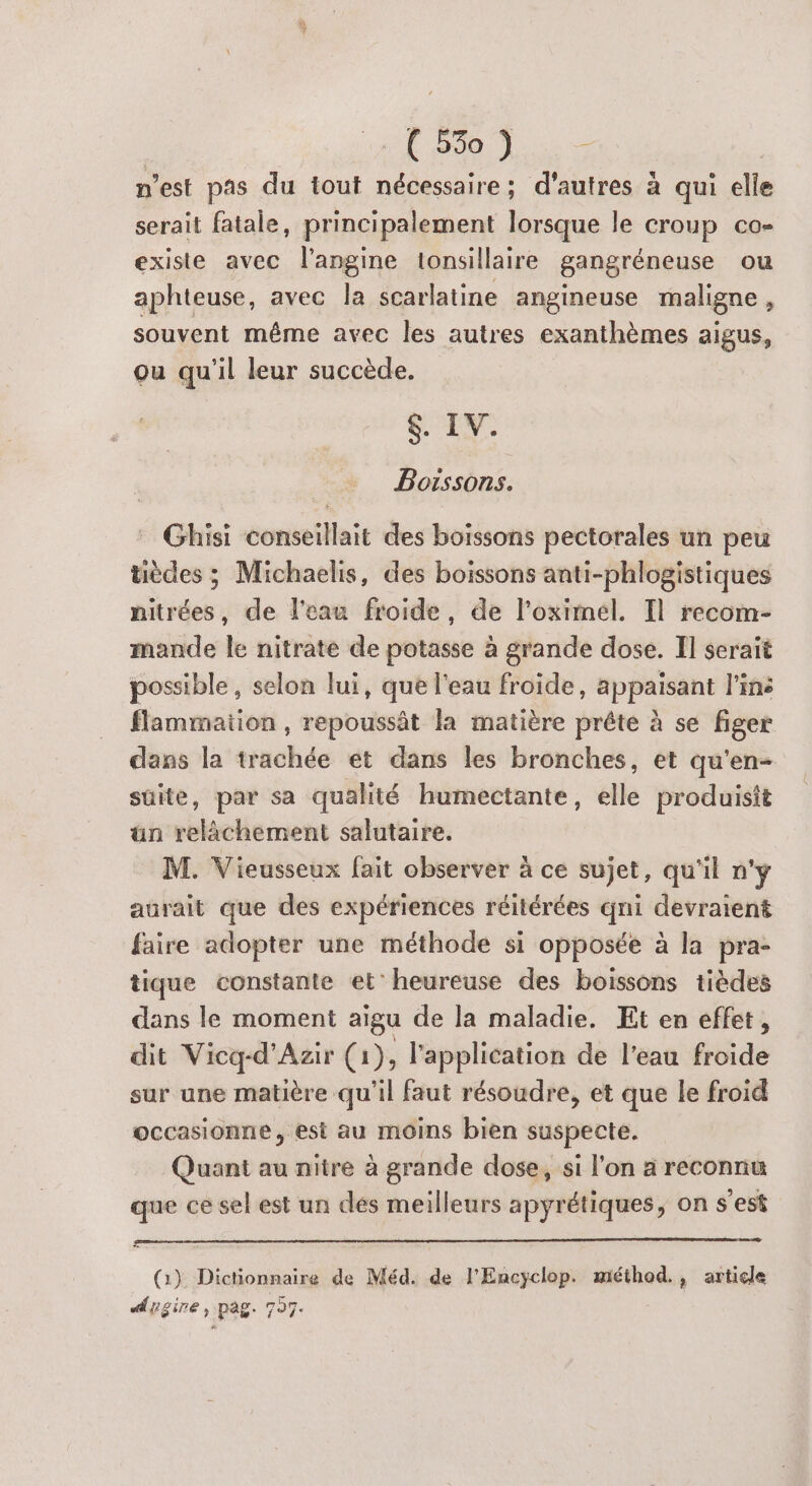 FE Se Lis n’est pas du tout nécessaire; d’autres à qui elle serait fatale, principalement lorsque le croup co- existe avec l’angine tonsillaire gangréneuse ou aphteuse, avec la scarlatine angineuse maligne , souvent même avec les autres exanthèmes aigus, ou qu'il leur succède. SEX. Boissons. Ghisi conseillait des boissons pectorales un peu tièdes ; Michaelis, des boissons anti-phlogistiques nitrées, de l'eau froide, de l’oximel. Il recom- mande le nitrate de potasse à grande dose. Il serait possible, selon lui, que l'eau froide, appaisant l'ins flammation, repoussät la matière prête à se figer dans la trachée et dans les bronches, et qu'en- suite, par sa qualité humectante, elle produisit ün relâchement salutaire. M. Vieusseux fait observer à ce sujet, qu'il n'y aurait que des expériences réitérées qni devraient faire adopter une méthode si opposée à la pra- tique constante et’ heureuse des boissons tièdes dans le moment aigu de la maladie. Et en effet, dit Vicq-d’Azir (1), l'application de l'eau froide sur une matière qu'il faut résoudre, et que le froid occasionne, est au moins bien suspecte. Quant au nitre à grande dose, si l'on a reconnu que ce sel est un dés meilleurs apyrétiques, on s’est (1) Dictionnaire de Méd. de l'Encyclop. méthod., article Aygire, pag. 797.