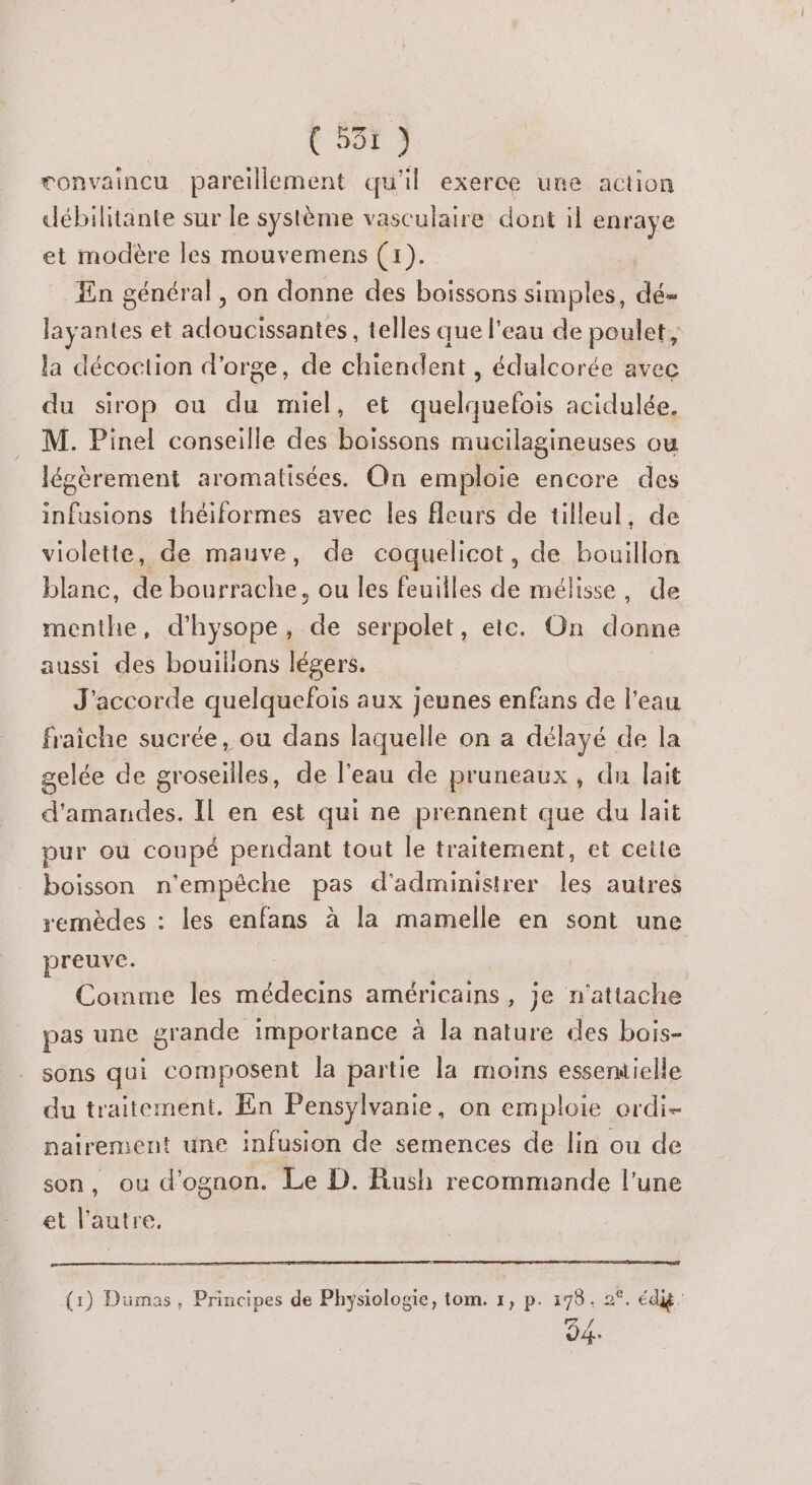 F Ur 3 convaincu pareillement qu'il exerce une action débilitante sur le système vasculaire dont il enraye et modère les mouvemens (1). En général, on donne des boissons simples, dé- layantes et adoucissantes, telles que l’eau de poulet, la décoction d'orge, de chiendent , édulcorée avec du sirop ou du miel, et quelquefois acidulée. M. Pinel conseille des boissons mucilagineuses ou légèrement aromatisées. On emploie encore des infusions théiformes avec les fleurs de tilleul, de violette, de mauve, de coquelicot, de bouillon blanc, de le ou les feuilles de mélisse, de menthe, d’hysope, A serpolet, etc. On de aussi des bouilions légers. J’accorde quelquefois aux jeunes enfans de l'eau fraiche sucrée, ou dans laquelle on a délayé de la gelée de groseilles, de l'eau de pruneaux, du lait d'amandes. Il en est qui ne prennent que du lait pur où coupé pendant tout le traitement, et cette boisson n'empêche pas d'administrer les autres remèdes : les enfans à la mamelle en sont une preuve. | Comme les médecins américains, je n'attache pas une grande importance à la nature des bais- sons qui composent la partie la moins essentielle du traitement. En Pensylvanie, on emploie ordi nairement une infusion de semences de lin ou de son, ou d’ognon. Le D. Rush recommande l’une et l’autre. (1) Dumas, Principes de Physiologie, tom. 1, p. 178. 2°. éd: /