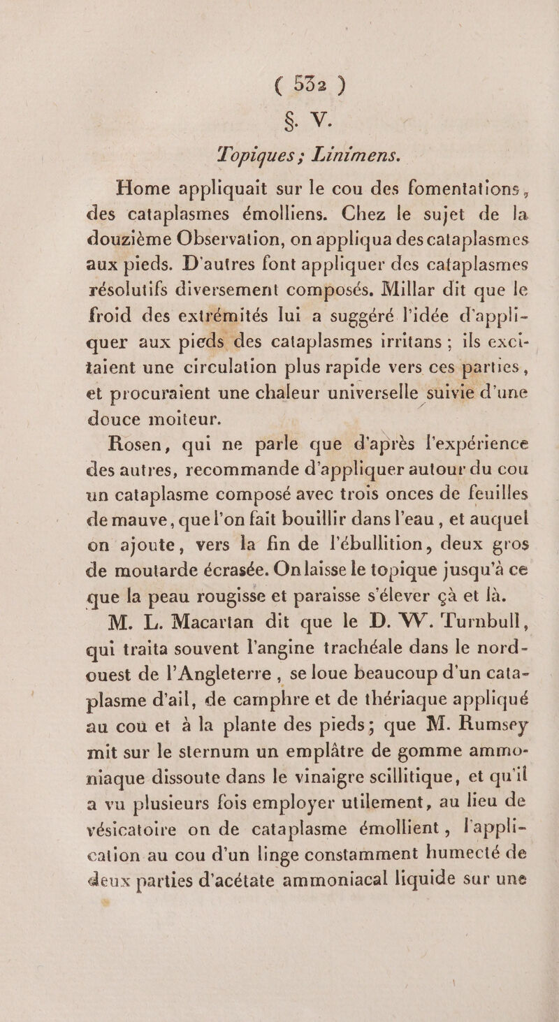 (53e } $. V. Topiques ; Linimens. Home appliquait sur le cou des fomentations, des cataplasmes émolliens. Chez le sujet de la douzième Observation, on appliqua des cataplasmes aux pieds. D'autres font appliquer des cataplasmes résolutifs diversement composés. Millar dit que le froid des extrémités lui a suggéré l’idée d'appli- quer aux pieds des cataplasmes irritans ; ils exci- taient une circulation plus rapide vers ces parties, et procuraient une chaleur universelle suivie d'une douce moiteur. Rosen, qui ne parle que d'après l'expérience des autres, recommande d'appliquer autour du cou un cataplasme composé avec trois onces de feuilles de mauve, que l’on fait bouillir dans l’eau , et auquel on ajoute, vers la fin de l’éballition, deux gros de moutarde écrasée. On laisse le topique jusqu'à ce que la peau rougisse et paraisse s'élever çà et là. M. L. Macartan dit que le D. W. Turnbull, qui traita souvent l'angine trachéale dans le nord- ouest de l’Angleterre , se loue beaucoup d'un cata- plasme d'ail, de camphre et de thériaque appliqué au cou et à la plante des pieds; que M. Rumsey mit sur le sternum un emplâtre de gomme ammo- niaque dissoute dans le vinaigre scillitique, et qu il a vu plusieurs fois employer utilement, au lieu de vésicatoire on de cataplasme émollient, l'appli- cation au cou d'un linge constamment humecté de deux parties d'acétate ammoniacal liquide sur une