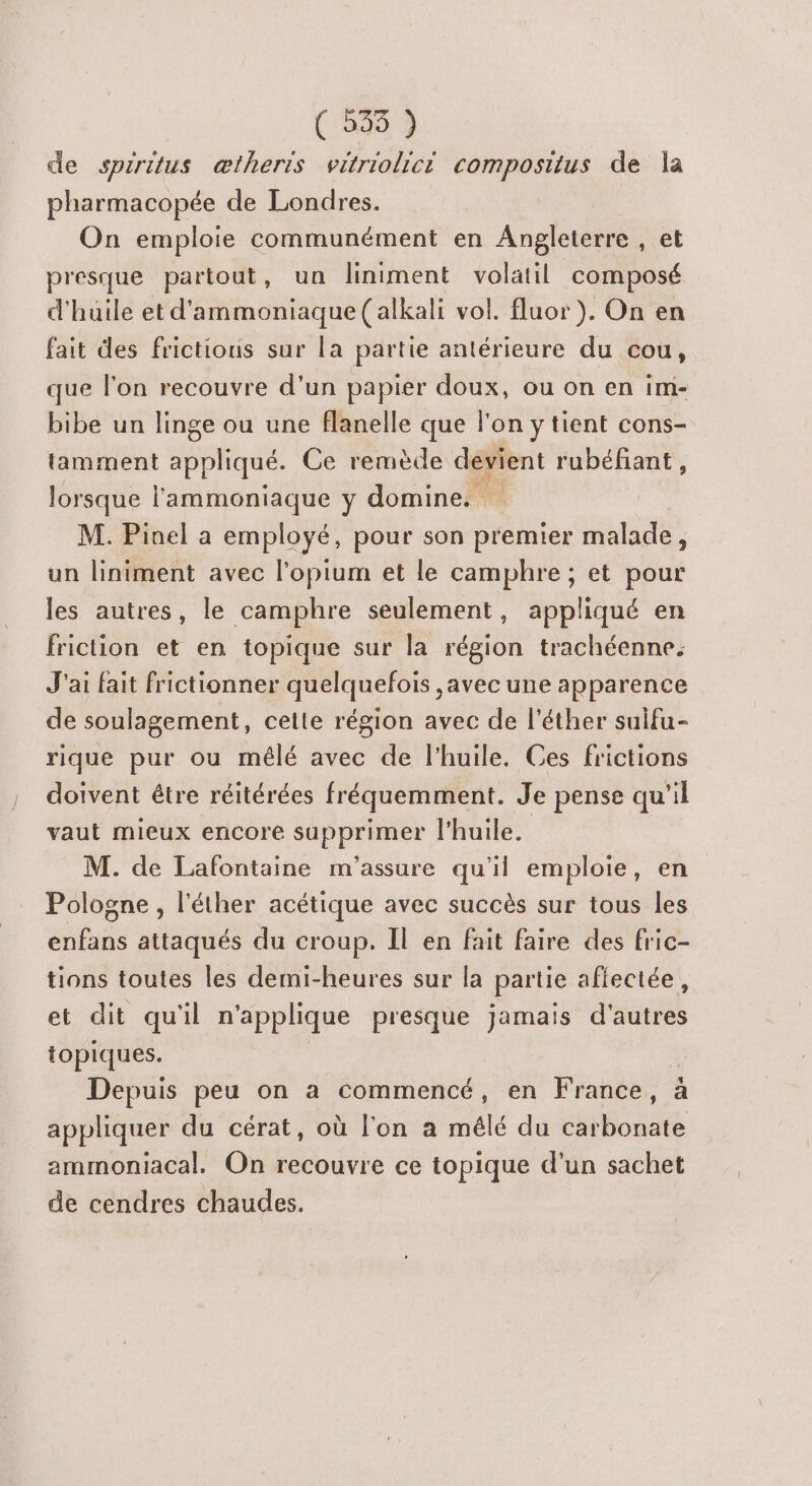 (.:596 2 de spiritus œtheris vitriolici compositus de la pharmacopée de Londres. On emploie communément en Angleterre , et presque partout, un liniment volatil composé d'huile et d'ammoniaque( alkali vol. fluor). On en fait des frictious sur la partie antérieure du cou, que l'on recouvre d’un papier doux, ou on en im- bibe un linge ou une flanelle que l'on y tient cons- tamment appliqué. Ce remède devient rubéfiant, lorsque l'ammoniaque y domine. M. Pinel a employé, pour son premier malade, un liniment avec l’opium et le camphre ; et pour les autres, le camphre seulement, appliqué en friction et en topique sur la région trachéenne. J'ai fait frictionner quelquefois ,avec une apparence de soulagement, cette région avec de l’éther suifu- rique pur ou mélé avec de l'huile. Ces frictions doivent être réitérées fréquemment. Je pense qu'il vaut mieux encore supprimer l'huile. M. de Lafontaine m'assure qu'il emploie, en Pologne , l'éther acétique avec succès sur tous les enfans attaqués du croup. Il en fait faire des fric- tions toutes les demi-heures sur la partie affectée, et dit qu'il n’applique presque jamais d'autres topiques. Depuis peu on a commencé, en France, à appliquer du cérat, où l'on a mélé du carbonate ammoniacal. On recouvre ce topique d’un sachet de cendres chaudes.