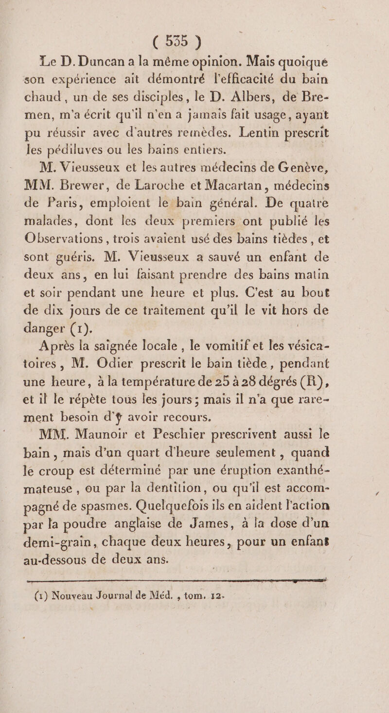 Le D. Duncan a la même opinion. Mais quoique son expérience ait démontré l'efficacité du bain chaud , un de ses disciples, le D. Albers, de Bre- men, m'a écrit qu'il n’en à jamais fait usage, ayant pu réussir avec d’autres remèdes. Lentin prescrit les pédiluves ou les bains entiers. M. Vieusseux et les autres médecins de Genève, MM. Brewer, de Laroche et Macartan, médecins de Paris, emploient le bain général. De quatre malades, dont les deux premiers ont publié les Observations, trois avaient usé des bains tièdes, et sont guéris. M. Vieusseux a sauvé un enfant de deux ans, en lui faisant prendre des bains matin et soir pendant une heure et plus. C'est au bout de dix jours de ce traitement qu'il le vit hors de danger (1). Après la saignée locale , le vomitif et les vésica- toires, M. Odier prescrit le bain tiède, pendant une heure, à la température de 25 à 28 dégrés (R), et il le répète tous les jours ; mais il n’a que rare- ment besoin d’f avoir recours. : | MM. Maunoir et Peschier prescrivent aussi le bain, mais d’un quart d'heure seulement , quand le croup est déterminé par une éruption exanthé- mateuse , ou par la dentilion, ou qu'il est accom- pagné de spasmes. Das ils en aident l’action par la poudre anglaise de James, à la dose d’un demi-grain, chaque deux heures, pour un enfans au- “dessous de deux ans. | (x) Nouveau Journal de Méd. , tom. 12. Le:
