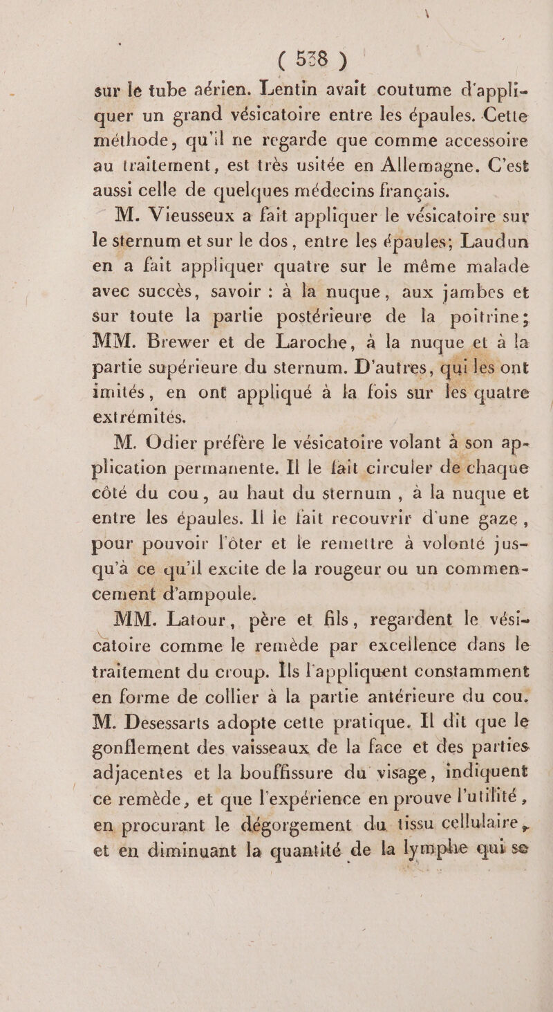 sur le tube aérien. Lentin avait coutume d'appli- quer un grand vésicatoire entre les épaules. Cette méthode, qu'il ne regarde que comme accessoire au traitement, est très usitée en Allemagne. C’est aussi celle de quelques médecins français. M. Vieusseux a fait appliquer le vésicatoire sur le sternum et sur le dos, entre les épaules; Laudun en à fait appliquer quatre sur le même malade avec succès, savoir : à la nuque, aux jambes et sur toute la partie Por PreurE de la poitrine ; MM. Brewer et de Laroche, à la nuque 4 et à la partie supérieure du sternum. D'autres, qui des ont imités, en ont appliqué à la fois sur Îles quatre extrémités. M. Odier préfère le vésicatoire volant à son ap- plication permanente. Il le fait circuler de chaque côté du cou, au haut du sternum , à la nuque et entre les épaules. Il le lait recouvrir d'une gaze, pour pouvoir l'ôter et le remettre à volonté jus- qu'à ce qu'il excite de la rougeur ou un commen- cement d’ampoule. MM. Latour, père et fils, regardent le vési- catoire comme le remède par excellence dans le traitement du croup. Îls l'appliquent constamment en forme de collier à la partie antérieure du cou. M. Desessarts adopte cette pratique. Il dit que le gonflement des vaisseaux de la face et des parties adjacentes et la bouffissure du visage, indiquent ce remède, et que l'expérience en prouve l'utilité , en procurant le dégorgement du tissu cellulaire, et en diminuant la quamtitér de la lymphe Lite -