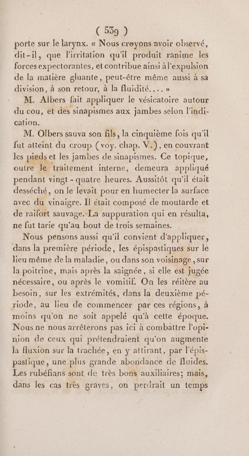 porte sur le larynx. « Nous creyons avoir observé, dit-il, que lirnitation qu'il produit ranime les forces expectorantes, et contribue ainsi à l'expulsion de la matière gluante, peut-être même aussi à sa division, à son retour, à la fluidité. .:.» M. Albers fait appliquer le vésicatoire autour du cou, et des sinapismes aux jambes selon l'indi- cation. | M. Olbers sauva son fils, la cinquième fois qu'il fut atteint du croup (voy. chap. V.) . en couvrant les pieds et les jambes de sinapismes. Ce topique, outre Île traitement interne, demeura appliqué pendant vingt - quatre heures. Aussitôt qu'il était desséché, on le levait pour en humecter la surface avec du vinaigre. Il était composé de moutarde et de raifort sauvage. La suppuration qui en résulta, ne fut tarie qu'au bout de trois semaines. Nous pensons aussi qu'il convient d'appliquer, dans la première période, les épispastiques sur le lieu même de la maladie, ou dans son voisinage , sur la poitrine, mais après la saignée, si elle est jugée nécessaire, ou après le vomitif. On les réitère au besoin, sur les extrémités, dans la deuxième pé- riode, au lieu de commencer par ces régions, à moins qu'on ne soit appelé qu'à cette époque. Nous ne nous arrêterons pas ici à combattre l'opi- nion de ceux qui prétendraient qu'on augmente la luxion sur la trachée, en y attirant, par l'épis- pastique , une plus grande abondance de fluides. Les rubéfians sont de très bons auxiliaires; mais, dans les cas très graves, on perdrait un temps