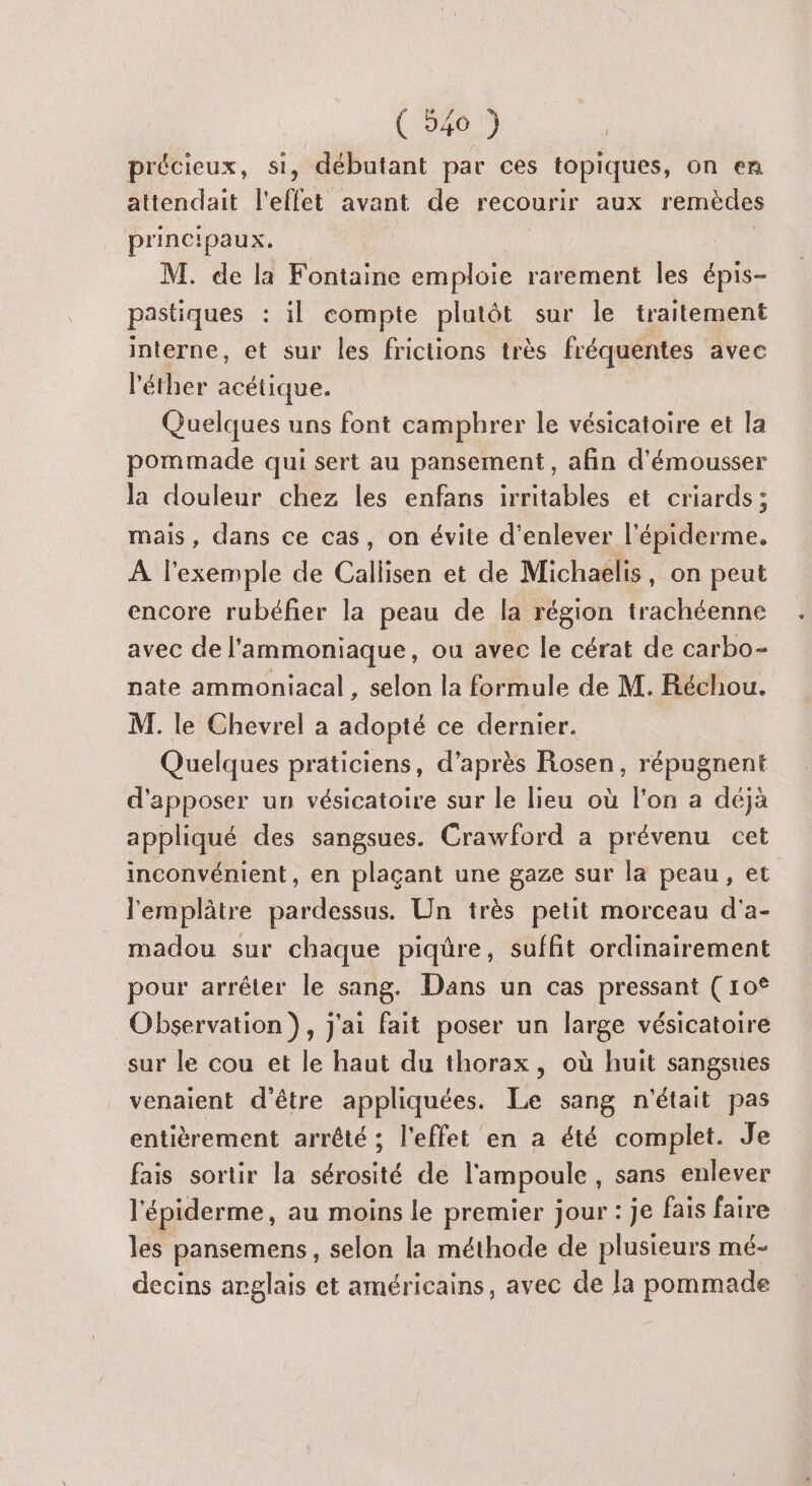 précieux, si, débutant par ces topiques, on en attendait l'effet avant de recourir aux remèdes principaux. Es M. de la Fontaine emploie rarement les épis- pastiques : il compte plutôt sur le traitement interne, et sur les frictions très fréquentes avec l'éther acétique. Quelques uns font camphrer le vésicatoire et la pommade qui sert au pansement, afin d'émousser la douleur chez les enfans irritables et criards; mais, dans ce cas, on évite d'enlever lapiéééene. À l'exemple de Callisen et de Michaelis, on peut encore rubéfier la peau de la région trachéenne avec de l'ammoniaque, ou avec le cérat de carbo- nate ammoniacal , selon la formule de M. Réchou. M. le Chevrel a adopté ce dernier. Quelques praticiens, d’après Rosen, répugnent d'apposer un vésicatoire sur le lieu où l'on a déjà appliqué des sangsues. Crawford a prévenu cet inconvénient, en plaçant une gaze sur la peau, et l'emplâtre pardessus. Un très petit morceau d'a- madou sur chaque piqûre, suffit ordinairement pour arrêter le sang. Dans un cas pressant (10° Observation}, j'ai fait poser un large vésicatoire sur le cou et le haut du thorax, où huit sangsues venaient d'être appliquées. Le sang n'était pas entièrement arrêté ; l'effet en a été complet. Je fais sortir la sérosité de l'ampoule , sans enlever l'épiderme, au moins le premier jour : je fais faire les pansemens, selon la méthode de plusieurs mé- decins arglais et américains, avec de la pommade
