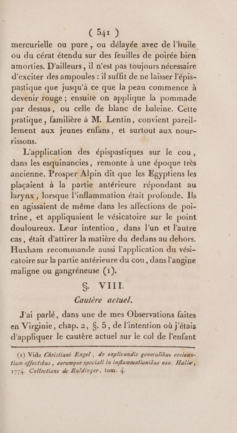 CS41) mercurielle ou pure , ou délayée avec de l'huile ou du cérat étendu sur des feuilles de poirée bien amorties. D'ailleurs, il n’est pas toujours nécessaire d’exciter des ampoules : il suffit de ne laisser Fépis- pastique que Jusqu'à ce que la peau commence à devenir rouge ; ensuite on applique la pommade par dessus, ou celle de blanc de baleine. Cette pratique, familière à M. Lentin, convient pareil- lement aux jeunes enfans, et surtout aux nour- rissons. L'application des épispastiques sur le cou, dans les esquinancies , remonte à une époque très ancienne. Prosper Alpin dit que les Égyptiens les plaçaient à la partie antérieure répondant au Jarynx , lorsque l’inflammation était profonde. Ils en agissaient de même dans les affections de poi- trine, et appliquaient le vésicatoire sur le point douloureux. Leur intention, dans l’un et l’autre cas, était d'attirer la matière du dedans au dehors. Huxham recommande aussi l'application du vési- catoire sur la partie antérieure du cou, dans l’angine maligne ou gangréneuse (1). Se NITE Cautère actuel. J'ai parlé, dans une de mes Observations faites en Virginie, chap. 2, &amp;. 5, de l'intention où j'étais d'appliquer le cautère actuel sur le col de l'enfant (1) Vide CAristiani Engel, de explicandis generalibus vesiean- Lium effectibus , eorumque speciali in inflammationibus usu. Halle, 1774. Collections de Baldirger, tom. 4.