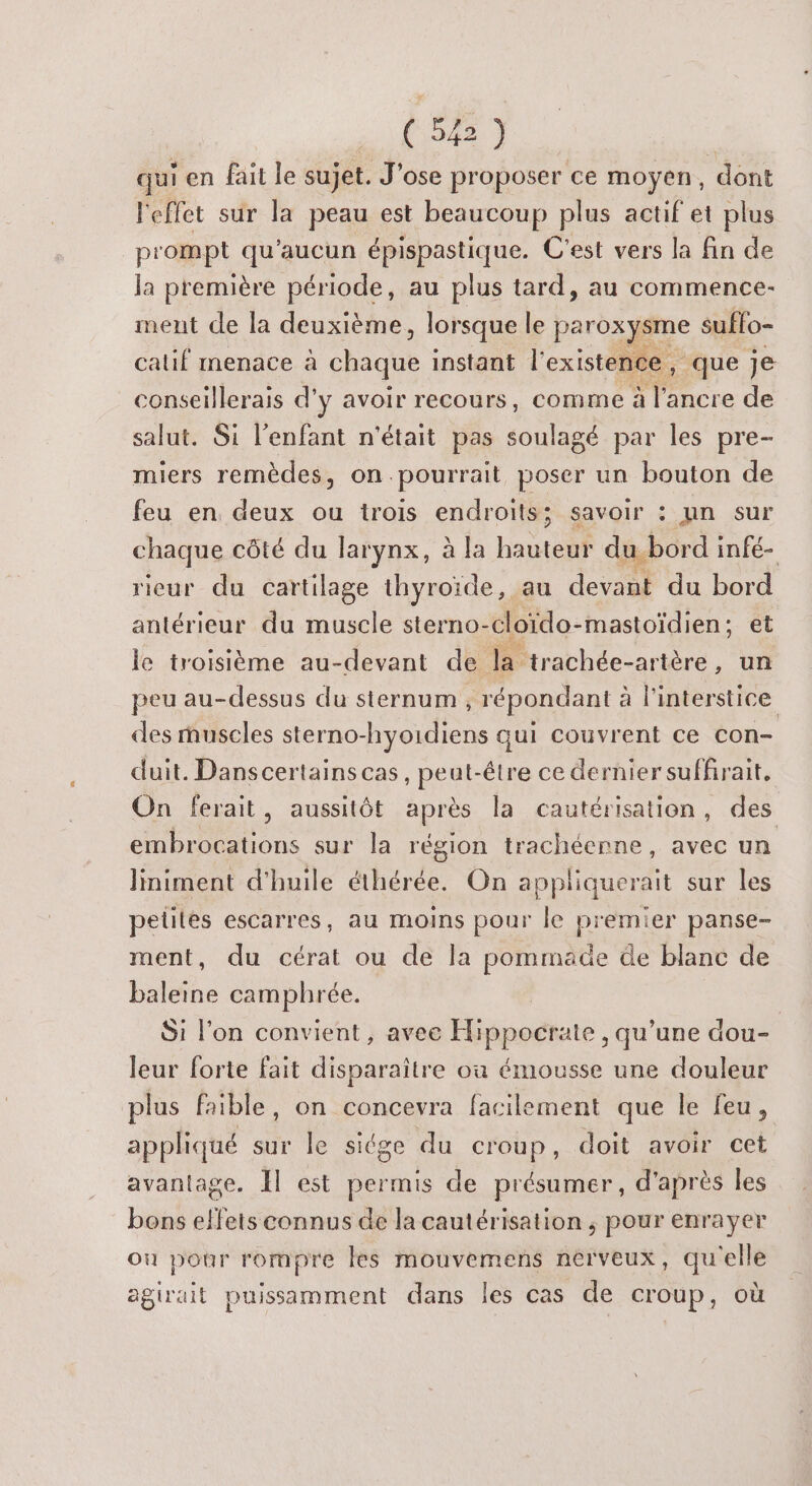 (54) | qui en fait le sujet. J'ose proposer ce moyen, dont l'effet sur la peau est beaucoup plus actif et plus prompt qu'aucun épispastique. C'est vers la fin de la première période, au plus tard, au commence- ment de la deuxième, lorsque le paroxysme suffo- calif menace à chaque instant l'existence, que je conseillerais d'y avoir recours, comme à l’ancre de salut. Si l'enfant n'était pas soulagé par les pre- miers remèdes, on.pourrait poser un bouton de feu en deux ou trois endroits; savoir : un sur chaque côté du larynx, à la hauteur du-bord infé- rieur du cartilage thyroïde, au devant du bord antérieur du muscle sterno-cloïdo-mastoïdien; et le troisième au-devant de la trachée-artère, un peu au-dessus du sternum , répondant à linterstice des muscles sterno-hyoidiens qui couvrent ce con- duit. Danscertainscas, peut-être ce dernier suffirait. On ferait, aussitôt après la cautérisation, des embrocations sur la région trachéenne, avec un Jiniment d'huile éthérée. On appliquerait sur les pelités escarres, au moins pour le premier panse- ment, du cérat ou de la pommade de blanc de baleine camphrée. Si l’on convient, avec Hippocrate , qu’une dou- leur forte fait disparaitre où émousse une douleur plus faible, on concevra facilement que le feu, appliqué sur le siége du croup, doit avoir cet avantage. Il est permis de présumer, d'après les bons effets connus de la cautérisation ; pour enrayer ou pour rompre les mouvemens nerveux, qu'elle agirait puissamment dans les cas de croup, où