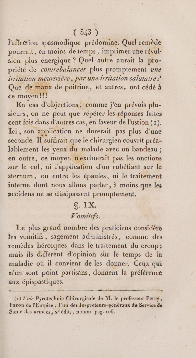 l'affection spasmodique prédomine. Quel remède pourrait , en moins detemps, imprimer une révul- sion plus énergique ? Quel-autre aurait la pro- priété de contrebalancer plus promptement une zrrilation meurtrière > PAT une zrritation salutaire ? Que de maux de poitrine, et autres, ont cédé à ce moyen !!! En cas d'objections, comme j'en prévois plu- sieurs, on ne peut que répéter les réponses faites cent fois dans d’autres cas, en faveur de l’ustion (1). Ici, son application ne durerait pas plus d’une seconde, Il suffirait que le chirurgien couvrit préa- lablement les yeux du malade avec un bandeau ; en outre, ce moyen n'excluerait pas les onctions sur le AE ni l'application d'un rubéfant sur le sternum, ou entre les épaules, ni le traitement interne dont nous allons parler, à moins que les accidens ne se dissipassent promptement. $. IX. l’omitifs. Le plus grand nombre des praticiens considère les vomitifs, sagement administrés, comme des remèdes héroiques dans le traitement du croup; mais ils diffèrent d'opinion sur le temps de la maladie où il convient de les donner. Ceux qui n'en sont point partisans, donnent la préférence aux épispastiques. (1) Vide Pyrotechnie Chirurgicale de M. le profésseur Percy, baron de l'Empire , l’un des Inspecteurs-généraux du Service de -Santé des armées, 2° édit,, notam. pag. 100. 4 /