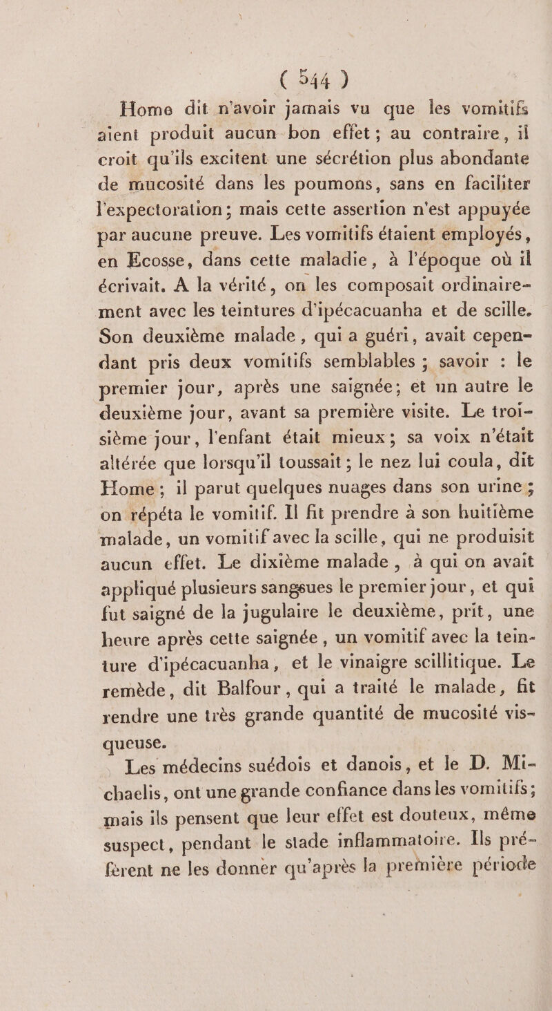 Home dit n'avoir jamais vu que les vomitifs aient produit aucun bon effet; au contraire, il croit qu'ils excitent une sécrétion plus abondante de mucosité dans les poumons, sans en faciliter l'expectoration; mais cette assertion n'est appuyée par aucune preuve. Les vomitifs étaient employés, en Ecosse, dans cette maladie, à l’époque où il écrivait, À la vérité, on les composait ordinaire- ment avec les teintures d’ipécacuanha et de scille. Son deuxième malade , qui a guéri, avait cepen- dant pris deux vomitifs semblables ; savoir : le premier jour, après une saignée; et un auire le deuxième jour, avant sa première visite. Le troi- sième jour, l'enfant était mieux; sa voix n'était altérée que lorsqu'il toussait ; le nez lui coula, dit Home; il parut quelques nuages dans son urine; on répéta le vomitif. Il fit prendre à son huitième malade, un vomitif avec la scille, qui ne produisit aucun effet. Le dixième malade, à qui on avait appliqué plusieurs sangsues le premier jour, et qui fut saigné de la jugulaire le deuxième, prit, une heure après cette saignée , un vomitif avec la tein- ture d'ipécacuanha , et le vinaigre scillitique. Le remède, dit Balfour , qui a traité le malade, fit rendre une très grande quantité de mucosité vis- queuse. | | Les médecins suédois et danois, et le D. Mi- chaclis, ont une grande confiance dans les vomitifs ; mais ils pensent que leur effet est douteux, même suspect, pendant le stade inflammatoire. Ils pré- fèrent ne les donner qu'après la première période