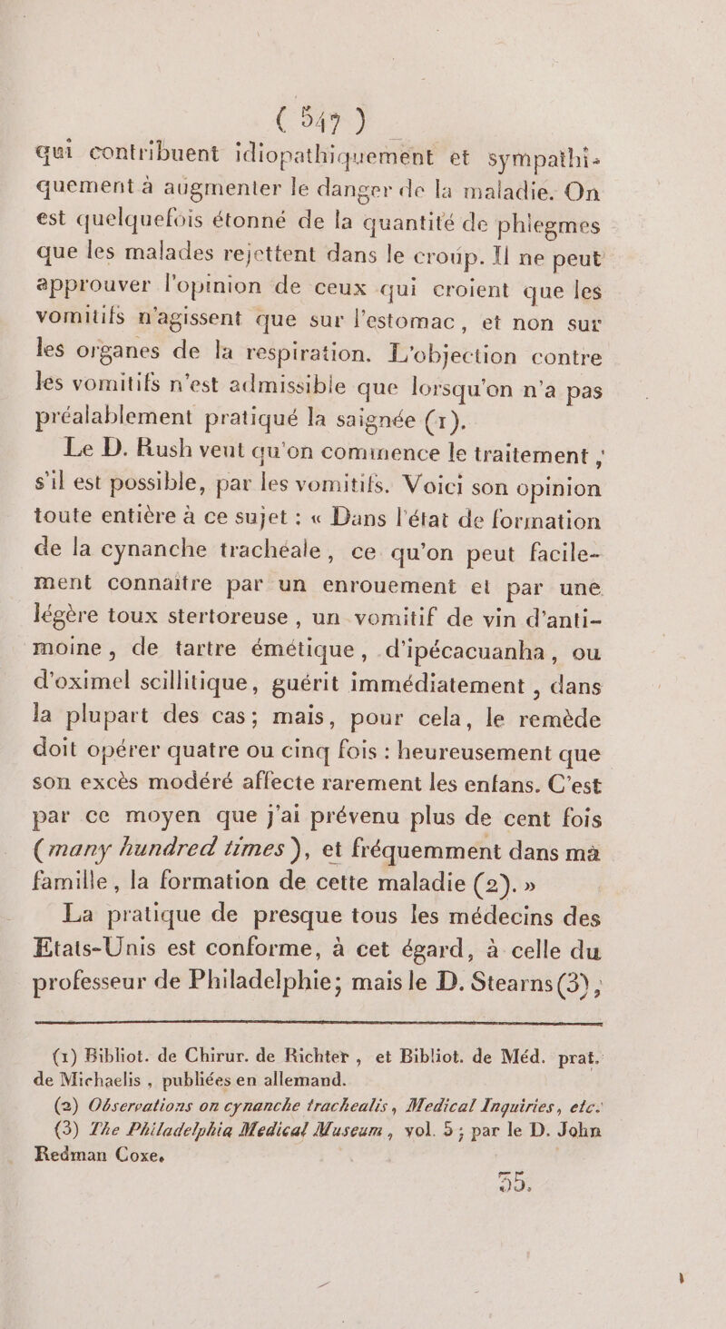 qui contribuent idiopathiquement et sympathi: quement à augmenter le danger de la maladie. On est quelquefois étonné de la quantité de phiegmes que les malades rejettent dans le croup. Ü ne peut approuver l'opinion de ceux qui croient que les vomitifs n'agissent que sur l'estomac, et non sur les organes de la respiration. L'objection contre les vomitifs n’est admissible que lorsqu'on n'a pas préalablement pratiqué la saignée (r). Le D. Rush veut qu'on comimence le traitement à s’il est possible, par les vomitifs. Voici son opinion toute entière à ce sujet : « Dans l’état de formation de la cynanche trachéale, ce qu'on peut facile- ment connaitre par un enrouement el par une légère toux stertoreuse , un vomitif de vin d’anti- moine, de tartre émétique, d'ipécacuanha, ou d'oximel scillitique, guérit immédiatement , dans la plupart des cas; mais, pour cela, le remède doit opérer quatre ou cinq fois : heureusement que son excès modéré affecte rarement les enfans. C’est par ce moyen que j'ai prévenu plus de cent fois (many hundred times ), et fréquemment dans ma famille, la formation de cette maladie (2). » La pratique de presque tous les médecins des Etats-Unis est conforme, à cet égard, à celle du professeur de Philadelphie; mais le D. Stearns (3), (x) Bibliot. de Chirur. de Richter, et Bibliot. de Méd. prat. de Michaelis , publiées en allemand. (2) Observations on cynanche trachealis, Medical Inguiries, etc. (3) The Philadelphia Medical Museum, vol. 5 ; par le D. Jobn Redman Coxe, JY,