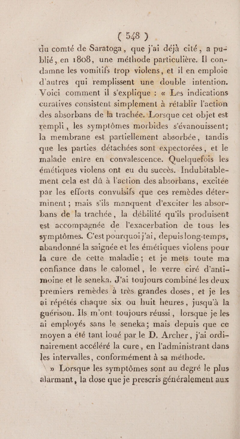 du comté de Saratoga, que j'ai déjà cité, a pu- blié, en 1808, une méthode particulière. Il con- damne les vomitifs trop violens, et il en emploie d’autres qui remplissent une double intention. Voici comment il s'explique : « Les indications curaives consistent simplement à rétablir l'action des absorbans de la trachée. Lorsque cet objet est rempli, les symptômes morbides s'évanouissent; la membrane est partiellement absorbée, tandis que les parties détachées sont expectorées, et le malade entre en convalescence. Quelquefois les émétiques violens ont eu du succès. Indubitable- ment cela est dû à l'action des absorbans, excitée par les efforts convulsifs que ces remèdes déter- minent; mais s'ils manquent d’exciter les absor- bans de la trachée, la débilité qu'ils produisent est accompagnée de l’exacerbation de tous les symptômes. C'est pourquoi j'ai, depuis long-temps, abandonné la saignée et les émétiques violens pour la cure de cette maladie: et je mets toute ma confiance dans le calomel, le verre ciré d’anti- moine et le seneka, J'ai toujours combiné les deux premiers remèdes à très grandes doses, et je les ai répétés chaque six ou huit heures, jusqu'à la guérison. Îls m'ont toujours réussi, lorsque je les ai employés sans le seneka; mais depuis que ce moyen a été tant loué par le D. Archer, j'ai ordi- nairement accéléré la cure, en l’administrant dans les intervalles, conformément à sa méthode. \ » Lorsque les symptômes sont au degré le plus alarmant , la dose que je prescris généralement aux