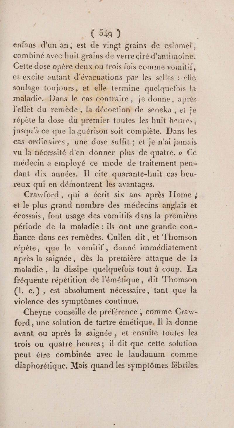 enfans d’un an, est de vingt grains de calomel, combiné avec huit grains de verre ciré d'antimoine, Cette dose opère deux ou trois fois comme vomitif, et excite autant d'évacuations par les selles : elle soulage toujours, et elle termine quelquefois la maladie. Dans le cas contraire, je donne, après l'effet du remède, la décoction de seneka , et je répète la dose du premier toutes les huit heures, jusqu’à ce que la guérison soit complète. Dans les cas ordinaires, une dose suffit ; et je n'ai jamais vu la nécessité d'en donner plus de quatre. » Ce médecin a employé ce mode de traitement pen- dant dix années. Il cite quarante-huit cas heu- reux qui en démontrent les avantages. Crawford, qui a écrit six ans après Home ; et le plus grand nombre des médecins anglais et écossais, font usage des vomitifs dans la première période de la maladie : ils ont une grande cofi- fiance dans ces remèdes. Cullen dit, et Thomson répète, que le vomitif, donné immédiatement après la saignée, dès la première attaque de la maladie, la dissipe quelquefois tout à coup. La fréquente répétition de l'émétique, dit Thomson (I. c.), est absolument nécessaire, tant que la violence des symptômes continue. Cheyne conseille de préférence , comme Craw- ford , une solution de tartre émétique. Il la donne avant ou après la saignée , et ensuite toutes les trois ou quatre heures; il dit que cette solution peut étre combinée avec le laudanum comme diaphorétique. Mais quand les symptômes fébriles.