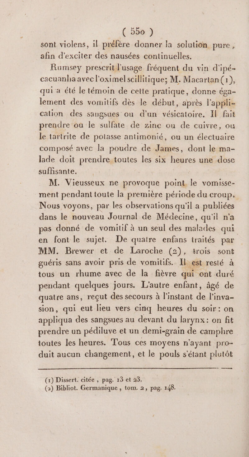 sont violens, il préfère donner la solution pure, afin d'exciter des nausées continuelles. Rumsey prescrit l'usage fréquent du vin d'ipé- cacuanha avec l'oximelscillitique; M. Macartan(i}, qui a été le témoin de cette pratique, donne éga- lement des vomitifs dès le début, après l'appli- cation des saugsues ou d'un vésicatoire. Il fait prendre où le sulfate de zinc ou de cuivre, ou le tartrite de potasse antimonié, ou un électuaire composé avec la poudre de James, dont le ma- lade doit prendre toutes les six heures une dose suffisante. | M. Vieusseux ne provoque point. le vomisse- ment pendant toute la première période du croup. Nous voyons, par les observations qu'il a publiées dans le nouveau Journal de Médecine, qu'il n’a pas donné de vomitif à un seul des ste qui en font le sujet. De quatre enfans traités par MM. Brewer et de Laroche (2), trois sont guéris sans avoir pris de vomitifs.. Il. est resté a tous un rhume avec de la fièvre qui ont duré peudant quelques jours. L'autre enfant, âgé de quatre ans, reçut des secours à l'instant de l'inva- sion, qui eut lieu vers cinq heures du soir: on appliqua des sangsues au devant du larynx: on fit prendre un pédiluve et un demi-grain de camphre toutes les heures. Tous ces moyens n'ayant pro- duit aucun changement, et le pouls s'étant plutôt | (x) Dissert. citée , pag. 13 et 23. (2) Bibliot. Germanique , tom. 2, pag. 148.
