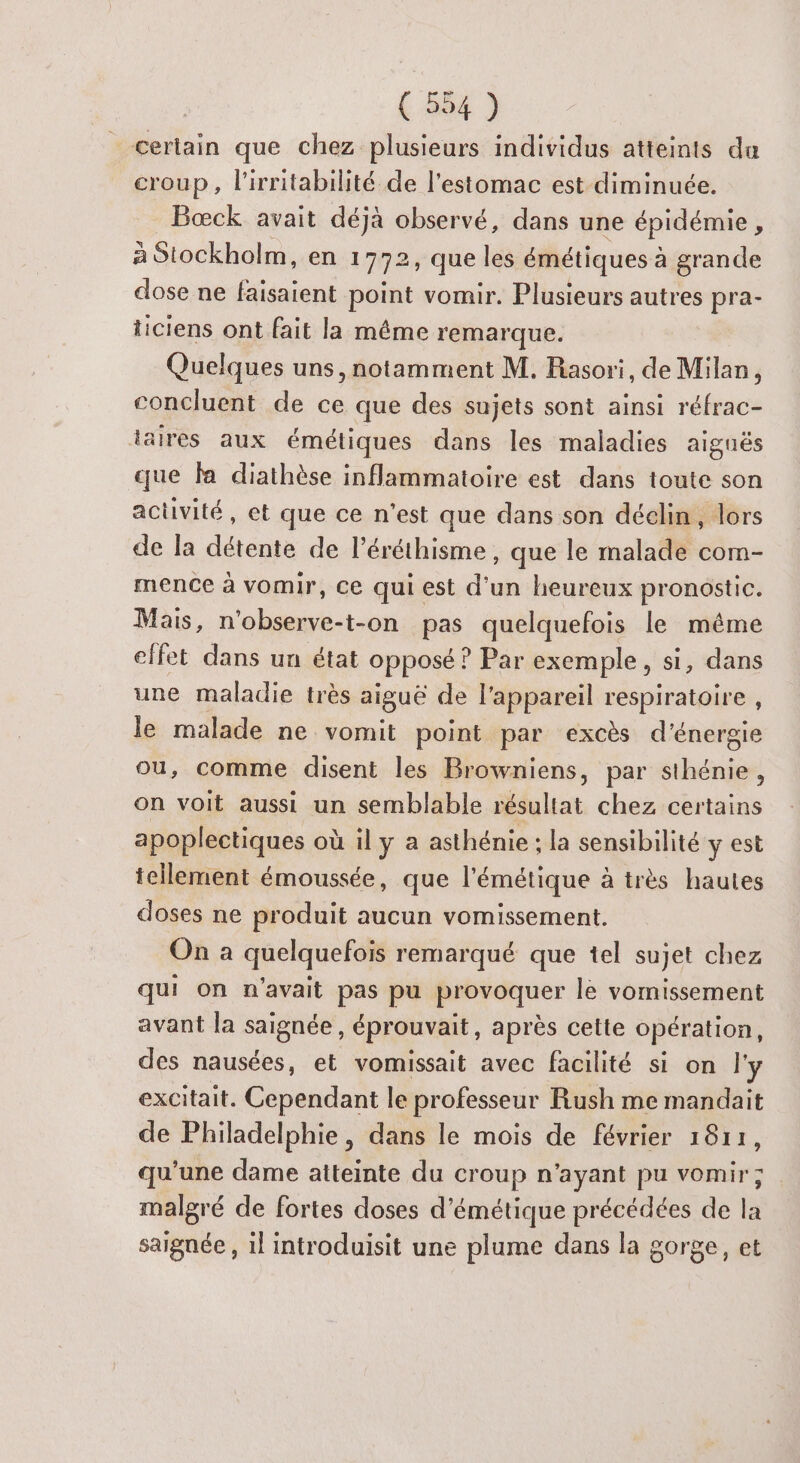 _ certain que chez plusieurs individus atteints du croup, l'irritabilité de l'estomac est diminuée. Bæœck avait déjà observé, dans une épidémie , à Stockholm, en 1772, que les émétiques à grande dose ne faisaient point vomir. Plusieurs autres pra- ticiens ont fait la même remarque. Quelques uns, notamment M. Rasori, de Milan, concluent de ce que des sujets sont ainsi réfrac- taires aux émétiques dans les maladies aignës que la diathèse inflammatoire est dans toute son activité, et que ce n'est que dans son déclin, lors de la détente de l’éréthisme , que le malade com- mence à vomir, ce qui est d'un heureux pronostic. Mais, n'observe-t-on pas quelquefois le méme effet dans un état opposé : ? Par exemple, si, dans une maladie très aiguë de l'appareil respiratoire , le malade ne vomit point par excès d'énergie ou, comme disent les Browniens, par sthénie, on voit aussi un semblable résultat chez certains apoplectiques où il y a asthénie : la sensibilité y est tellement émoussée, que l'émétique à très hautes doses ne produit aucun vomissement. On à quelquefois remarqué que tel sujet chez qui on n'avait pas pu provoquer le vomissement avant la saignée , éprouvait, après cette opération, des nausées, et vomissait avec facilité si on l'y excitait. Cependant le professeur Rush me mandait de Philadelphie, dans le mois de février 1811, qu'une dame atteinte du croup n'ayant pu vomir; malgré de fortes doses d’émétique précédées de la saignée , il introduisit une plume dans la gorge, et