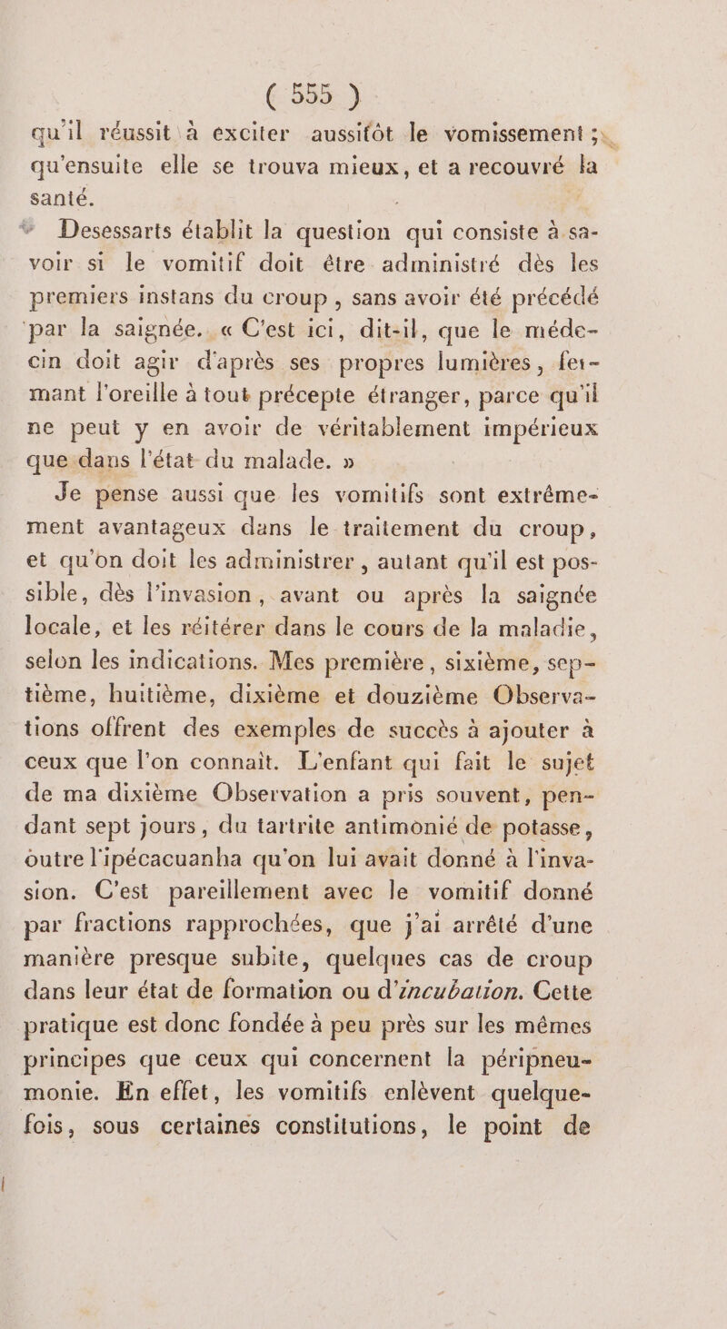 6:555:) qu'il réussit à exciter aussitôt le vomissement ;. qu'ensuite elle se trouva mieux, et a recouvré la santé. Desessarts établit la question qui consiste à sa- voir si le vomitif doit être administré dès les premiers instans du croup , sans avoir été précédé ‘par la saignée. « C'est ici, dit-il, que le méde- cin doit agir d'après ses propres lumières, fes- mant l'oreille à tout précepte étranger, parce qu'il ne peut y en avoir de nn RADAR que: dans l'état du malade. » Je pense aussi que les vomitifs sont extréme- ment avantageux dans le traitement du croup, et qu'on doit les administrer , autant qu'il est pos- sible, dès linvasion, avant ou après la saignée locale, et les réitérer dans le cours de la maladie, selon les indications. Mes première , sixième, sep- tième, huitième, dixième et douzième Observa- tions offrent des exemples de succès à ajouter à ceux que l’on connait. L'enfant qui fait le sujet de ma dixième Observation a pris souvent, pen- dant sept jours, du tartrite antimonié de potasse, outre l'ipécacuanha qu'on lui avait donné à l'inva- sion. C’est pareillement avec le vomitif donné par fractions rapprochées, que j'ai arrêté d'une manière presque subite, quelques cas de croup dans leur état de formation ou d’incubation. Cette pratique est donc fondée à peu près sur les mêmes principes que ceux qui concernent la péripneu- monie. En effet, les vomitifs enlèvent quelque- fois, sous certaines constitutions, le point de