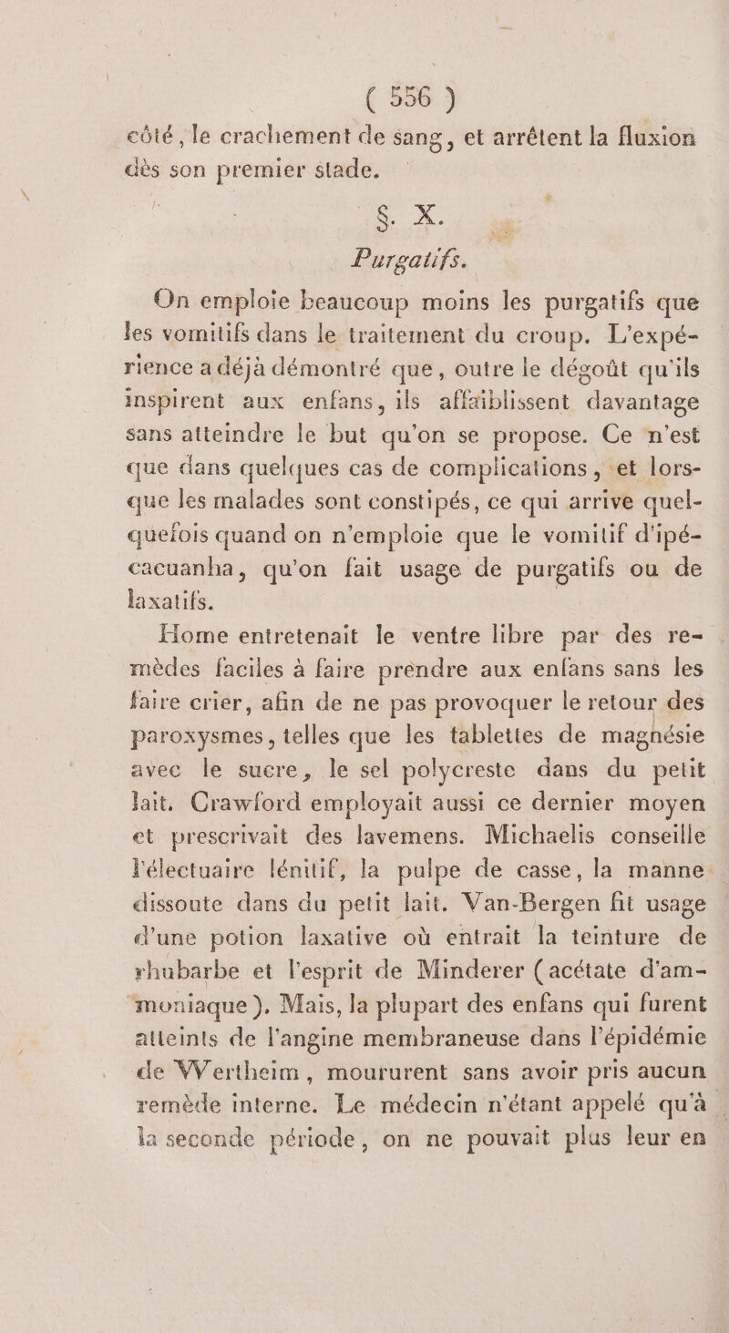 côté, le crachement de sang, et arrêtent la fluxion dès son premier stade. À. Purgatifs. On emploie beaucoup moins les purgatifs que les vomitifs dans le traitement du croup. L'expé- rience a déjà démontré que, outre le dégoût qu'ils inspirent aux enfans, ils affaiblissent davantage sans atteindre le but qu’on se propose. Ce n'est que dans quelques cas de complications , et lors- que les malades sont constipés, ce qui arrive quel- quelois quand on n'emploie que le vomitif d'ipé- cacuanha, qu'on fait usage de purgatifs ou de laxatits. | Home entretenait le ventre libre par des re- mèdes faciles à faire préndre aux enfans sans les faire crier, afin de ne pas provoquer le retour des paroxysmes, telles que les tablettes de magnésie avec le sucre, le sel polycreste dans du petit jait, Crawford employait aussi ce dernier moyen et prescrivait des lavemens. Michaelis conseille lélectuaire lémitif, la pulpe de casse, la manne dissoute dans du petit lait. Van-Bergen fit usage d'une potion laxative où entrait la teinture de rhubarbe et l'esprit de Minderer (acétate d'am- ‘moniaque }), Mais, la plupart des enfans qui furent atteints de l'angine membraneuse dans l'épidémie de Wertheim, moururent sans avoir pris aucun remède interne. Le médecin n'étant appelé qu'à ia seconde période, on ne pouvait plus leur en
