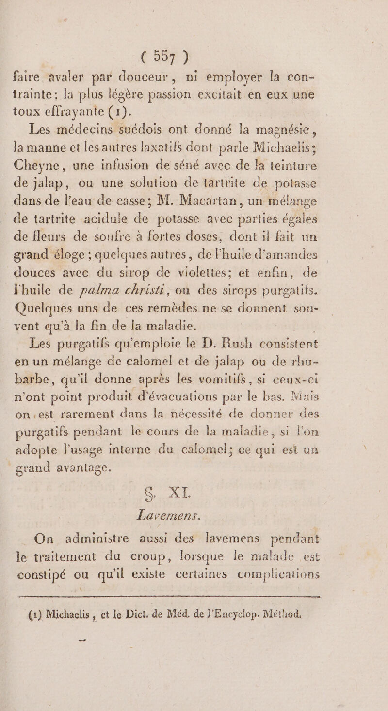 faire avaler par douceur, ni employer la con- trainte; la plus légère passion excitait en eux une toux effrayante (1). Les médecins suédois ont do la magnésie, la manne et les autres laxatifs dont parle Michaelis; Cheyne, une infusion de séné avec de la teinture de jalap, ou une solution de taririte de potasse dans de l’eau de casse; M. Macartan, un mélange de tartrite acidule de potasse avec parties égales de fleurs de soufre à fortes doses, dont il fait un grand éloge ; quelques autres, de huile d'amandes douces avec du sirop de violettes; et enfin, de Fhuile de palma christi, ou des sirops purgatifs. niques uns de ces remèdes ne se donnent sou- vent qu'à la fin de la maladie. Les purgatifs qu'emploie le D. Rush cons: istent en un mélange de calomel et de jalap ou de rhu- barbe, qu'il donne après les vomitifs, si ceux-ci n'ont point produit d'évacuations par le bas. Mais on.est rarement dans la nécessité de donner des purgatifs pendant le cours de la maladie, si lon adopte l'usage interne du calomel; ce qui est un grand avantage. ce. 0? Lavemens. On administre aussi des lavemens pendant le traitement du croup, lorsque le malade est constipé ou qu'il existe certaines complications k (x) Michaelis , et le Dict. de Méd. de j'Encyclop. Méthod. +
