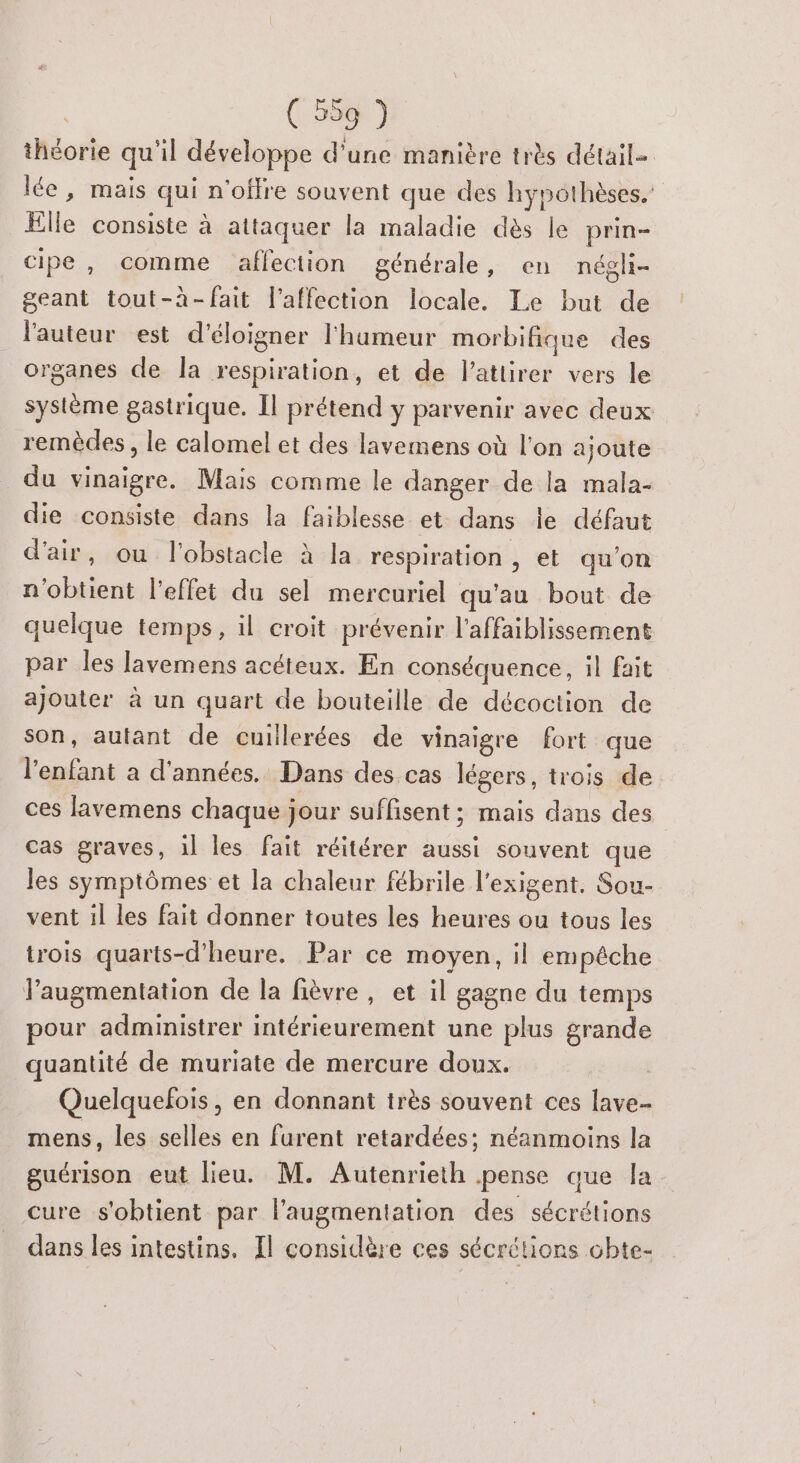 théorie qu'il développe d’une manière très détail= lée, mais qui n'offre souvent que des hypothèses.’ Elle consiste à attaquer la maladie dès le prin- cipe, comme affection générale, en négli- geant tout-à-fait l'affection locale. Le but de l'auteur est d'éloigner l'humeur morbifique des organes de la respiration, et de l’attirer vers le système gastrique. Il prétend y parvenir avec deux remèdes , le calomel et des lavemens où l'on ajoute du vinaigre. Mais comme le danger de la mala- die consiste dans la faiblesse et dans le défaut d'air, ou l'obstacle à la respiration, et qu’on n'obtient l'effet du sel mercuriel qu'au bout de quelque temps, il croit prévenir l’affaiblissement par les lavemens acéteux. En conséquence, il fait ajouter à un quart de bouteille de décoction de son, autant de cuillerées de vinaigre fort que l'enfant a d'années. Dans des cas légers, trois de ces lavemens chaque jour suffisent ; mais dans des cas graves, il les fait réitérer aussi souvent que les symptômes et la chaleur fébrile l'exigent. Sou- vent il les fait donner toutes les heures ou tous les trois quarts-d’heure. Par ce moyen, il empêche l'augmentation de la fièvre, et il gagne du temps pour administrer intérieurement une plus grande quantité de muriate de mercure doux. | Quelquefois, en donnant très souvent ces lave- mens, les selles en furent retardées; néanmoins la guérison eut lieu. M. Autenrieth pense que la cure s'obtient par l'augmentation des sécrétions dans les intestins. Il considère ces sécrétions chte-