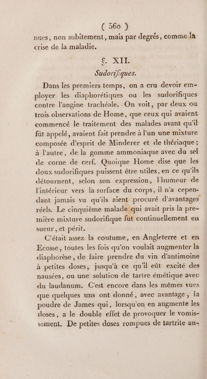 nues, non subitement, mais par degrés, comme la crise de la maladie. XII. Sudori/iques. Dans les premiers temps, on a cru devoir em ployer les diaphorétiques ou les sudorifiques contre l'angine trachéale. On voit, par deux ou trois observations de Home, que ceux qui avaient commencé le traitement des malades avant qu'il fût appelé, avaient fait prendre à l’un une mixture composée d'esprit de Minderer et de thériaque ; à l'autre, de la gomme ammoniaque avec du sel de corne de cerf. Quoique Home dise que les doux sudorifiques puissent être utiles, en ce qu'ils détournent, selon son expression, l'humeur de l'intérieur vers la surface du corps, il n'a cepen- dant jamais vu qu'ils aient procuré d'avantages réels. Le cinquième malade qui avait pris la pre- mière mixture sudorifique fut continuellement en sueur , et périt. C'était assez la coutume, en Angleterre et en Ecosse, toutes les fois qu'on voulait augmenter la diaphorèse de faire Rrrndres du vin d’antimoine à petites doses, jusqu'à ce qu'il eût excité des nausées, ou une solution de tarire émétique avec du laudanum. C'est encore dans les mêmes vues que quelques uns ont donné, avec avantage, la poudre de James qui, lorsqu'on en augmente les doses, a le double effet de provoquer le vomis- sement. De petites doses rompues de tartrite an-