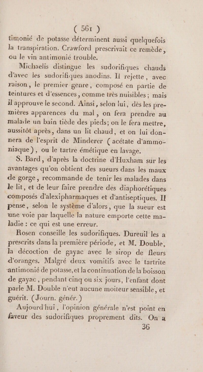 üimonié de potasse déterminent aussi quelquefois la transpiration. Crawford prescrivait ce remède À ou le vin antimonié trouble. Michaelis distingue les sudorifiques chauds d'avec les sudorifiques anodins. Il rejette, avec raison, le premier genre, composé en partie de teintures et d’essences , comme très nuisibles ; mais il approuve le second. Ainsi, selon lui, dès les pre- mières apparences du mal, on fera prendre au malade un bain tiède des pieds; on le fera mettre, aussitôt après, dans un lit chaud, et on lui don- nera de l'esprit de Minderer ( acétate d'ammo- niaque), ou le tartre émétique en lavage, S. Bard, d'après la doctrine d'Huxham sur les avantages qu'on obtient des sueurs dans les maux de gorge, recommande de tenir les malades dans le lit, et de leur faire prendre des diaphorétiques composés d'alexipharmaques et d’antiseptiques. II pense, selon le système d'alors, que la sueur est une voie par laquelle la nature emporte cette ma- ladie : ce qui est une erreur. Fosen conseille les sudorifiques. Dureuil les a prescrits dans la première période, et M. Double, la décoction de gayac avec le sirop de fleurs d'oranges. Malgré deux vomitifs avec le tartrite “antimonié de potasse, et la continuation de la boisson de gayac, pendant cinq ou six jours, l’enfant dont parle M. Double n'eut aucune moiteur sensible, et guérit. (Journ. génér.) | Aujourd'hui, l'opinion générale n’est point en faveur des sudorifiques proprement dits On a 30