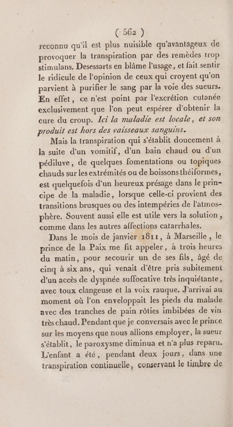 ( 56ar) reconnu qu'il est plus nuisible qu'avantageux de provoquer la transpiration par des remèdes trop stimulans. Desessarts en blâme l'usage, et fait sentir le ridicule de l'opinion de ceux qui croyent quon parvient à purifier le sang par la voie des sueurs. En effet, ce n’est point par l'excrétion cutanée exclusivement que l’on peut espérer d'obtenir la cure du croup. Îci la maladie est locale, et son produit est hors des vaisseaux SOUNBUINS Mais la transpiration qui s'établit doucement à la suite d'un vomitif, d’un bain chaud ou d'un pédiluve, de quelques fomentations ou topiques chauds sur les extrémités ou de boissons théiformes, est quelquefois d’un heureux présage dans le prin- cipe de la maladie, lorsque celle-ci provient des transitions brusques ou des intempéries de l'atmos- phère. Souvent aussi elle est utile vers la solution, ‘comme dans les autres affections catarrhales. Dans le mois de janvier 1811, à Marseille, le prince de la Paix me fit appeler, à trois heures du matin, pour secourir un de ses fils, ägé de cinq à six ans, qui venait d'être pris subitement d’un accès de dyspnée suffocative très inquiétante, avec toux clangeuse et la voix rauque, J'arrivai au moment où l’on enveloppait les pieds du malade avec des tranches de pain rôties imbibées de vin très chaud. Pendant que je conversais avec le prince _ sur les moyens que nous allions employer, la sueur s'établit, le paroxysme diminua et n’a plus reparu. : L'enfant a été, pendant deux jours, dans une transpiration continuelle, conservant le timbre de