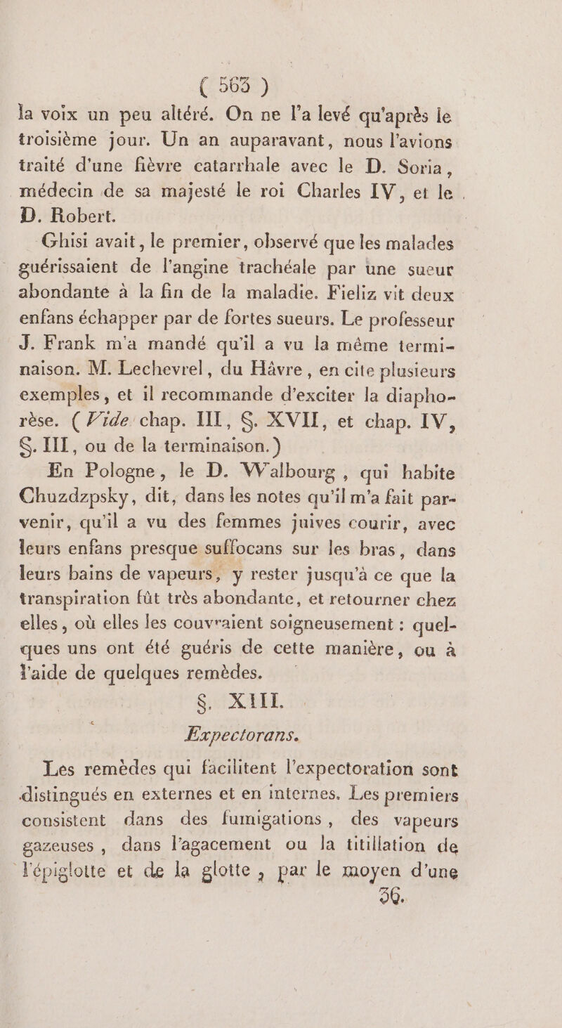 (50698) la voix un peu altéré. On ne l’a levé qu'après je troisième jour. Un an auparavant, nous l’avions traité d'une fièvre catarrhale avec le D. Soria, médecin de sa majesté le roi Charles IV, et le. D. Robert. Ghisi avait, le premier, observé que les malades guérissaient de l’angine trachéale par une sueur abondante à la fin de la maladie. Fieliz vit deux enfans échapper par de fortes sueurs. Le professeur J. Frank m'a mandé qu'il a vu la même termi- naison. M. Lechevrel, du Hävre , en cite plusieurs exemples, et il recommande d’exciter la diapho- rèse. ( 7rde chap. IT, S. XVII, et chap. IV, $. IIT, ou de la terminaison.) En Pologne, le D. Walbourg, qui habite Chuzdzpsky, dit, dans les notes qu'il m'a fait par- venir, qu'il a vu des femmes juives courir, avec leurs enfans presque suffocans sur les bras, dans leurs bains de vapeurs, y rester jusqu’à ce que la transpiration fût très abondante, et retourner chez elles , où elles les couvraient soigneusement : quel- ques uns ont été guéris de cette manière, ou à l'aide de quelques remèdes. SINARRE. Expectorans. Les remèdes qui facilitent l’expectoration sont distingués en externes et en internes. Les premiers consistent dans des fumigations, des vapeurs gazeuses , dans l’agacement ou la titillation de Fépiglotte et de la glotte , par le moyen d'une 50.