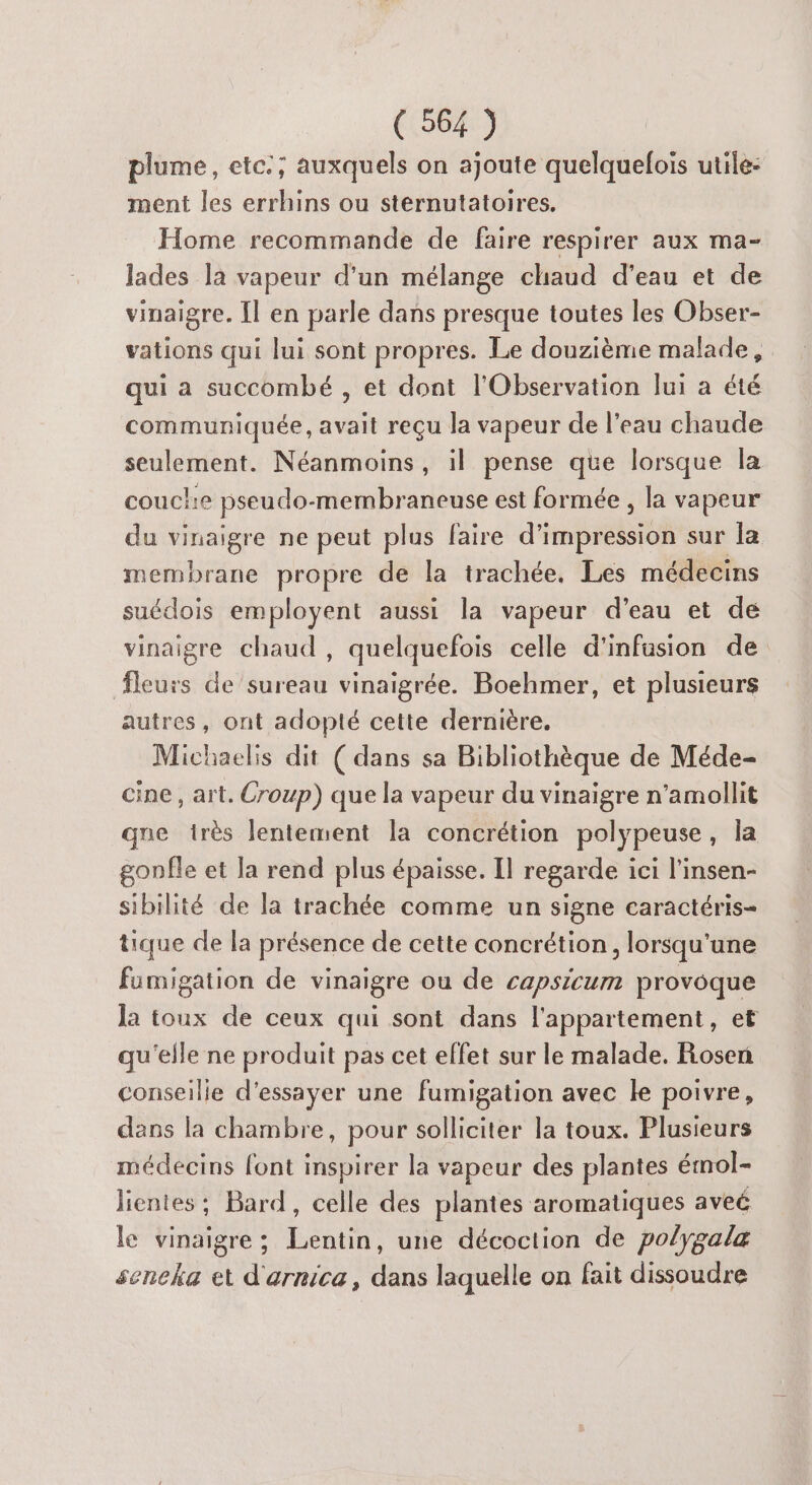 plume, etc.; auxquels on ajoute quelquefois utile: ment les errhins ou sternutatoires. Home recommande de faire respirer aux ma- lades la vapeur d'un mélange chaud d’eau et de vinaigre. Îl en parle dans presque toutes les Obser- vations qui lui sont propres. Le douzième malade, qui a succombé , et dont l'Observation lui a été communiquée, avait reçu la vapeur de l’eau chaude seulement. Néanmoins, il pense que lorsque la couche pseudo-membraneuse est formée , la vapeur du vinaigre ne peut plus faire d'impression sur la membrane propre de la trachée. Les médecins suédois employent aussi la vapeur d’eau et de vinaigre chaud , quelquefois celle d'infusion de fleurs de ’sureau vinaigrée. Boehmer, et plusieurs autres, ont adopté cette dernière. Michaelis dit ( dans sa Bibliothèque de Méde- cine, art. Croup) que la vapeur du vinaigre n’amollit qne très lentement la concrétion polypeuse, la gonfle et la rend plus épaisse. Il regarde ici l'insen- sibilité de la trachée comme un signe caractéris- tique de la présence de cette concrétion, lorsqu'une fumigation de vinaigre ou de capsicum provoque la toux de ceux qui sont dans l'appartement, et qu'elle ne produit pas cet effet sur le malade. Rosen conseille d'essayer une fumigation avec le poivre, dans la chambre, pour solliciter la toux. Plusieurs médecins font inspirer la vapeur des plantes émmol- jientes ; Bard, celle des plantes aromatiques aveé le vinaigre; Lentin, une décoction de polygalæ seneka et d'arnica, dans laquelle on fait dissoudre
