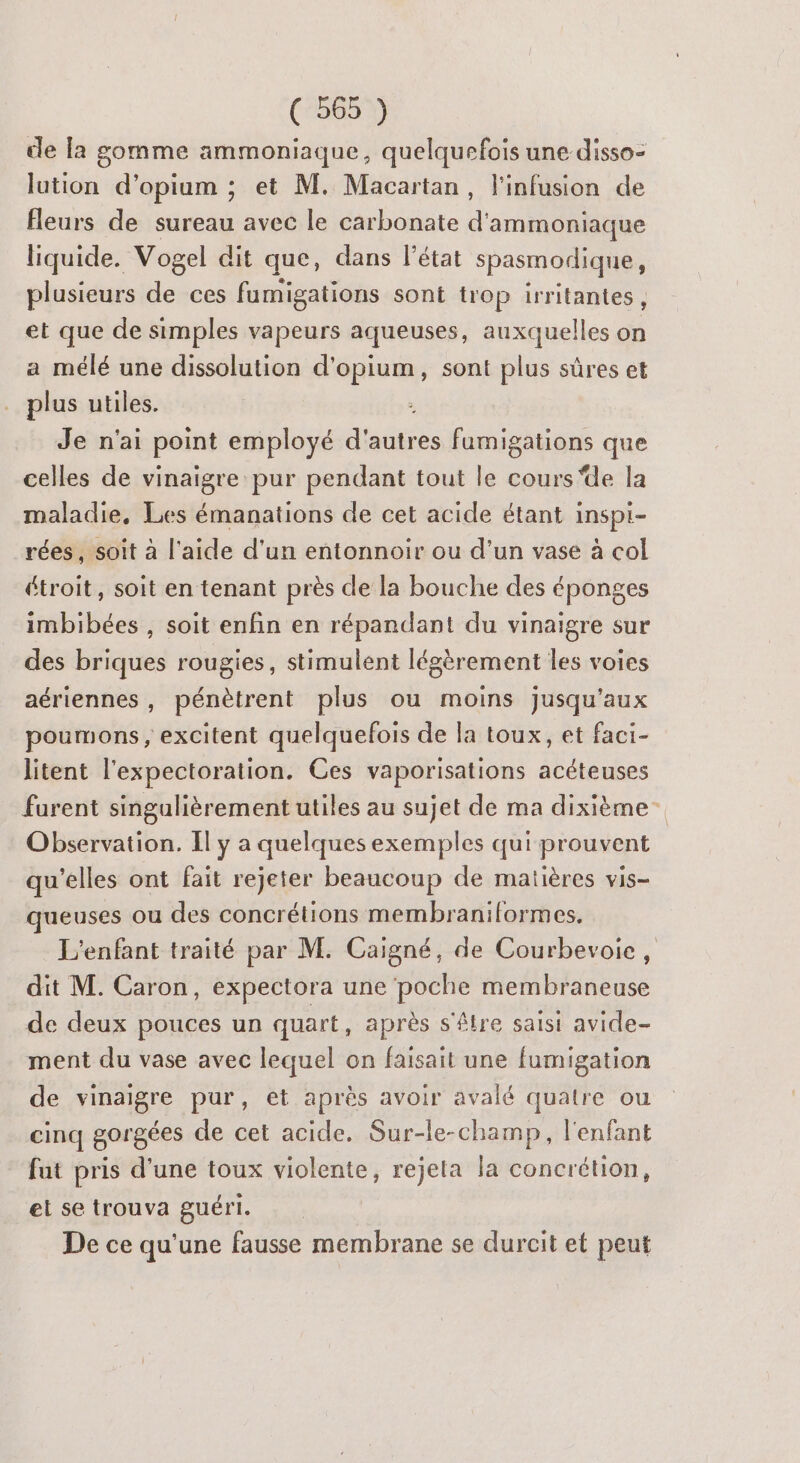 de la gomme ammoniaque, quelquefois une disso- lution d’opium ; et M. Macartan, l'infusion de fleurs de sureau avec le carbonate d ammoniaque liquide. Vogel dit que, dans l’état spasmodique, plusieurs de ces fumigations sont trop irritantes, et que de simples vapeurs aqueuses, auxquelles on a mélé une dissolution PT , sont plus sûres et plus utiles. - Je n'ai point employé d'autres fumigations que celles de vinaigre pur pendant tout le cours ‘de la maladie, Les émanations de cet acide étant inspi- rées , soit à l’aide d'un entonnoir ou d’un vase à col étroit, soit en tenant près de la bouche des éponges imbibées , soit enfin en répandant du vinaigre sur des briques rougies, stimulent légèrement les voies aériennes, pénètrent plus ou moins jusqu'aux poumons, excitent quelquefois de la toux, et faci- litent l'expectoration. Ces vaporisations acéteuses furent singulièrement utiles au sujet de ma dixième Observation. Il y a quelques exemples qui prouvent qu'elles ont fait rejeter beaucoup de matières vis- queuses ou des concrétions membraniformes. L'enfant traité par M. Caigné, de Courbevoie, nt M. Caron, expectora une poche membraneuse de deux pouces un quart, après s'être saisi avide- ment du vase avec lequel on faisait une fumigation de vinaigre pur, et après avoir avalé quatre ou cinq gorgées de cet acide. Sur-le-champ, l'enfant fut pris d’une toux violente, rejeta la concrétion, et se trouva guéri. De ce qu'une fausse membrane se durcit et peut