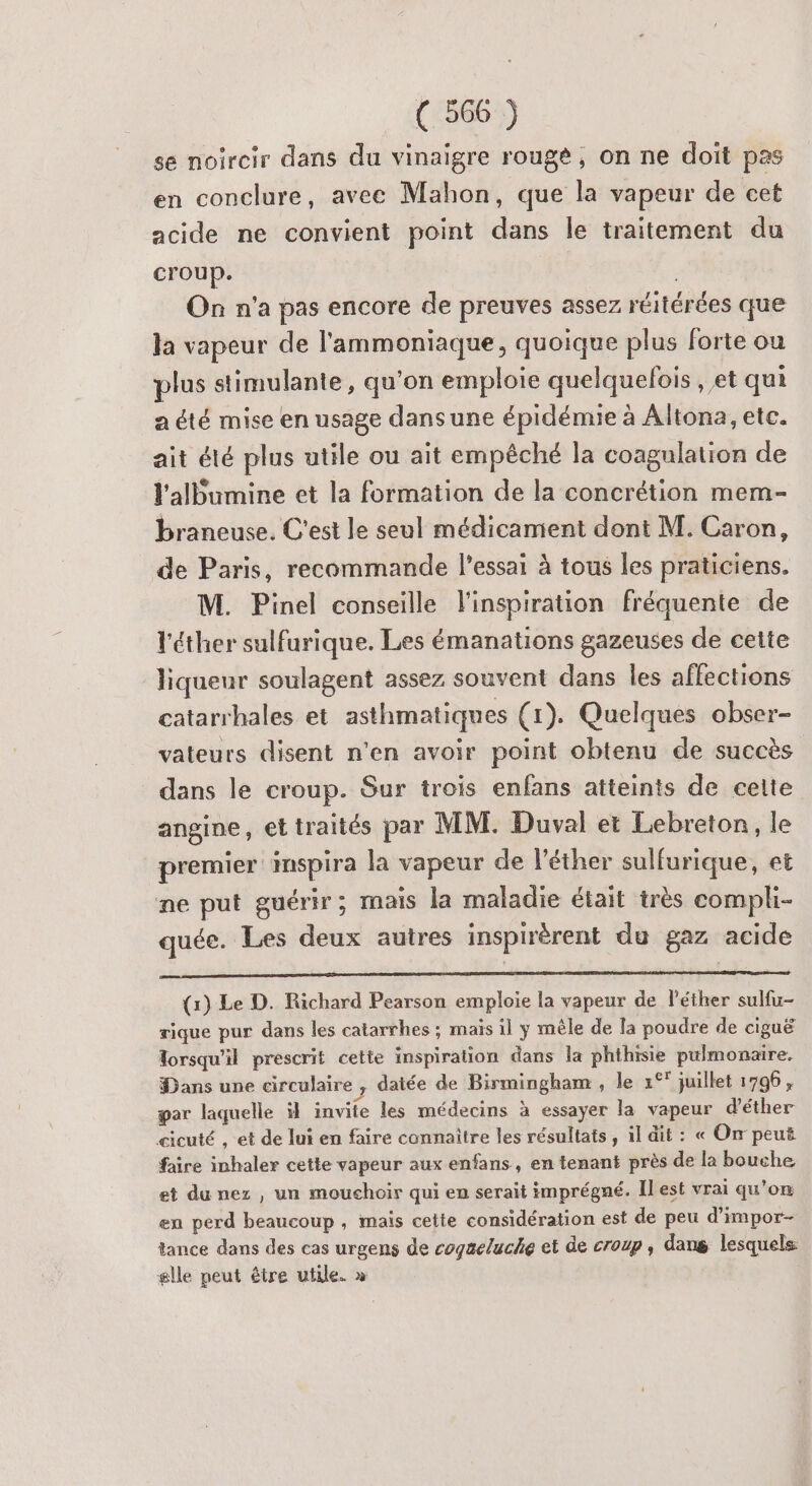 se noircir dans du vinaigre rouge, on ne doit pas en conclure, avee Mahon, que la vapeur de cet acide ne convient point dans le traitement du croup. On n'a pas encore de preuves assez réitérées que la vapeur de l'ammoniaque, quoique plus forte ou plus stimulante, qu’on emploie quelquefois , et qui a été mise en usage dans une épidémie à Altona, etc. ait été plus utile ou ait empêché la coagulation de l'albumine et la formation de la concrétion mem- braneuse. C'est le seul médicament dont M. Caron, de Paris, recommande l'essai à tous les praticiens. M. Pinel conseille l'inspiration fréquente de Y'éther sulfurique. Les émanations gazeuses de cette liqueur soulagent assez souvent dans les affections catarrhales et asthmatiques (1). Quelques obser- vateurs disent n’en avoir point obtenu de succès dans le croup. Sur trois enfans atteints de celte angine, ettraités par MM. Duval et Lebreton, le premier inspira la vapeur de l'éther sulfurique, et ne put guérir; mais la maladie était très compli- quée. Les deux autres inspirèrent du gaz acide (1) Le D. Richard Pearson emploie la vapeur de l'éther sulfu- rique pur dans les catarrhes ; maïs il y mêle de la poudre de ciguë Torsqu'il prescrit cette inspiration dans la phthisie pulmonaire. Dans une circulaire , datée de Birmingham , le 1°° juillet 1796, par laquelle il invite les médecins à essayer la vapeur d’éther cicuté , et de lui en faire connaître les résultats , il dit : « On peuë faire inhaler cette vapeur aux enfans, en tenant près de la bouche et du nez , un mouchoir qui en serait imprégné. Il est vrai qu’on en perd beaucoup , mais cette considération est de peu d’impor- tance dans des cas urgens de cogaeluche et de croup , dans lesquels: glle peut être utile. »