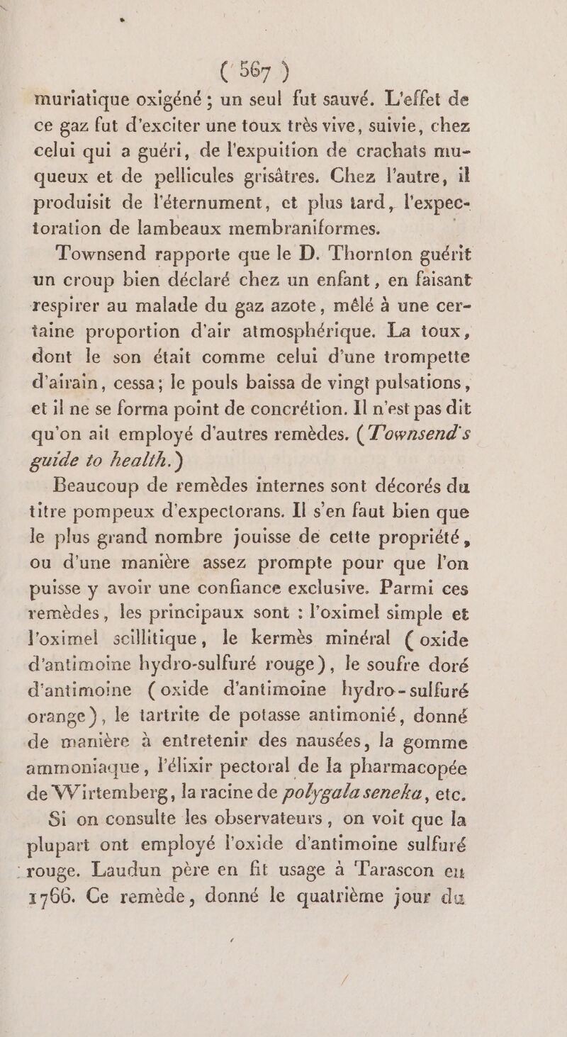 muriatique oxigéné ; un seul fut sauvé. L'effet de ce gaz fut d'exciter une toux très vive, suivie, chez celui qui a guéri, de l'expuition de crachats mu- queux et de pellicules grisâtres. Chez l’autre, il produisit de l'éternument, et plus tard, l'expec- ioration de lambeaux membraniformes. Townsend rapporte que le D. Thornton guérit un croup bien déclaré chez un enfant, en faisant respirer au malade du gaz azote, mêlé à une cer- taine proportion d'air atmosphérique. La toux, dont le son était comme celui d’une trompette d’airain, cessa; le pouls baïssa de vingt pulsations, et il ne se forma point de concrétion. Il n'est pas dit qu'on ait employé d'autres remèdes. (T'ownsend's guide to health.) Beaucoup de remèdes internes sont décorés du titre pompeux d’expectorans. Il s'en faut bien que le plus grand nombre jouisse de cette propriété, ou d’une manière assez prompte pour que l'on puisse y avoir une confiance exclusive. Parmi ces remèdes, les principaux sont : l’oximel simple et l'oximel scillitique, le kermès minéral ( oxide d'antimoine hydro-sulfuré rouge), le soufre doré d'antimoine (oxide d’antimoine hydro-sulfuré orange}, le tartrite de potasse antimonié, donné de manière à entretenir des nausées, la gomme ammoniaque , lélixir pectoral de Ia pharmacopée de Wirtemberg, la racine de polygala seneka, etc. Si on consulte les observateurs, on voit que la plupart ont employé loxide d’antimoine sulfuré rouge. Laudun père en fit usage à Tarascon en 1766. Ce remède, donné le quatrième jour du LA