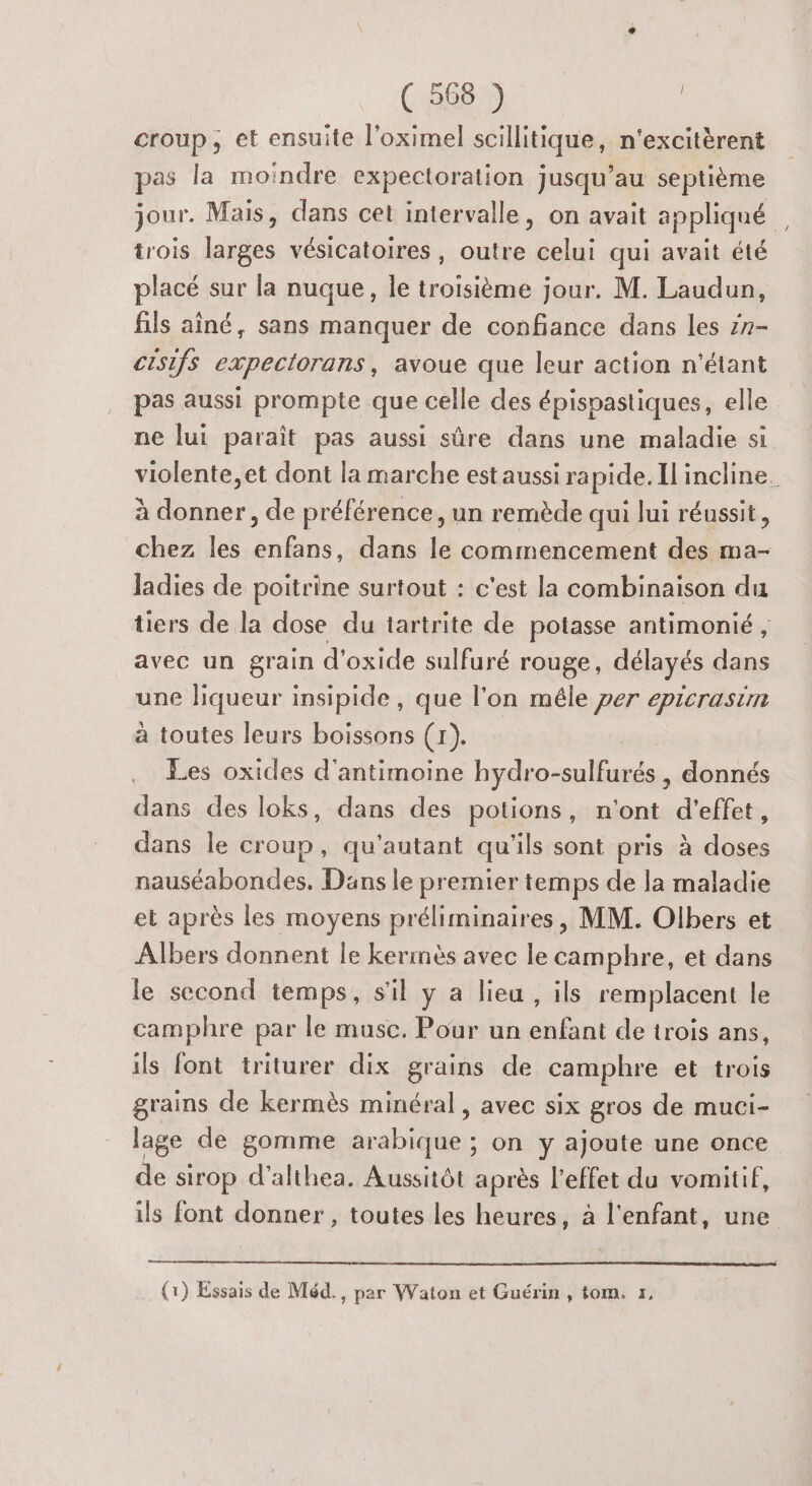 croup, et ensuite l'oximel scillitique, n’excitèrent pas la moindre expectoration jusqu’au septième jour. Mais, dans cet intervalle, on avait appliqué trois larges vésicatoires, outre celui qui avait été placé sur la nuque, le troisième jour. M. Laudun, fils aîné, sans manquer de confiance dans les zn- cisifs expectorans, avoue que leur action n'étant pas aussi prompte que celle des épispastiques, elle ne lui paraît pas aussi sûre dans une maladie si violente,et dont la marche est aussi rapide. Il incline. à donner, de préférence, un remède qui lui réussit, chez les enfans, dans le commencement des ma- Jadies de poitrine surtout : c'est la combinaison du tiers de la dose du tartrite de potasse antimonié , avec un grain d'oxide sulfuré rouge , délayés dans une liqueur insipide , que l’on mêle per epicrasim à toutes leurs boissons (1). Les oxides d'antimoine hydro-sulfurés , donnés dans des loks, dans des potions, n'ont d'effet, dans le croup, qu'autant qu'ils sont pris à doses nauséabondes. Dans le premier temps de la maladie et après les moyens préliminaires, MM. Olbers et Albers donnent le kermès avec le camphre, et dans le second temps, s'il y a lieu, ils remplacent le camphre par le muse. Pour un enfant de trois ans, ils font triturer dix grains de camphre et trois grains de kermès minéral, avec six gros de muci- lage de gomme arabique ; on y ajoute une once de sirop d’althea. Aussitôt après l'effet du vomitif, ils font donner , toutes les heures, à l'enfant, une (1) Essais de Méd., par Waton et Guérin , tom. «,