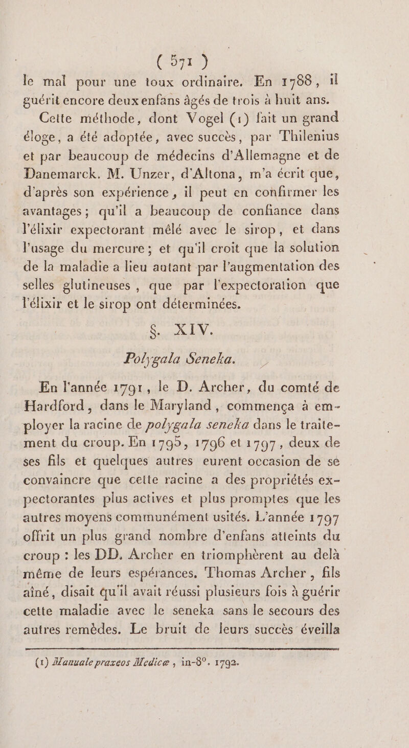 le mal pour une loux ordinaire, En 17688, il guérit encore deux enfans âgés de trois à huit ans. Cette méthode, dont Vogel (1) fait un grand éloge, a été adoptée, avec succès, par Thilenius et par beaucoup de médecins d'Allemagne et de Danemarck. M. Unzer, d'Altona, m'a écrit que, d’après son expérience , il peut en confirmer les avantages; qu'il a beaucoup de confiance dans l'élixir expectorant mélé avec le sirop, et dans l'usage du mercure; et qu'il croit que la solution de la maladie a lieu autant par l'augmentation des selles glutineuses , que par l'expectoration que l'élixir et le sirop ont déterminées. LAN. Pol;gala Senelka. En l'année 1791, le D. Archer, du comté de Hardford, dans le Maryland, commença à em- ployer la racine de polygala sencka dans le traite- ment du croup. En 1795, 1706 et 17097, deux de ses fils et quelques autres eurent occasion de se convaincre que celte racine a des propriétés ex- pectorantes plus actives et plus promptes que les autres moyens communément usités. L'année 1797 offrit un plus grand nombre d'enfans atteints du croup : les DD. Archer en triomphèrent au delà même de leurs espérances. Thomas Archer , fils aîné, disait qu'il avait réussi plusieurs fois à guérir cette maladie avec le seneka sans le secours des autres remèdes. Le bruit de leurs succès éveilla (1) Manuale praxeos Medice , in-8°. 1792.