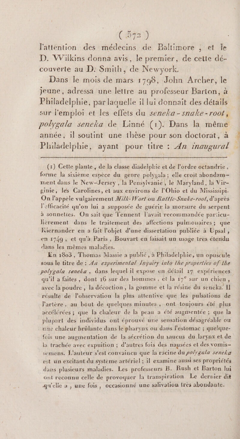 latténtion des médecins de Baltimore , et Île D. Wilkins donna avis, le premier, de cette dé- couverte au D: Smith, de Newyork Dans le mois de mars 1596, John Archer, le jeune, adressa une lettre au professeur Barton, à Philadelphie, par laquelle il lui donnait des détails sur l'emploi et les effets du seneka-snake -root, polygala seneka de Linné (1). Dans la même année, il soutint une thèse pour son doctorat, à Philadelphie, ayant pour titre : 4n Inaugural (1) Cette plante , de la classe diadelphie et de l’ordre octandrie, forme la sixième espèce du genre polygala ; elle croit abondam- ment dans le New-Jersey , la Pensylvanie , le Maryland, la Vir- ginie, les Carolines, et aux environs de l'Ohio et du Mississipr. On Pappèle vulgairement #i/4-Wort ou Rattle-Snake-roof, d'après l'efficacité qu’on lui a supposée de guérir la morsure du serpent à sonneltes. On sait que Tennent l'avait recommandée particu- Kèrement dans le traitement des affections pulmonaires: que Kiernander en a fait l’objet d’une dissertation publiée à Upsal, en 1749, et qu’à Paris, Bouvart en faisait un usage très étendu dans les mêmes maladies. En 1003, Thomas Massie a publié, à Philadelphie, un opuscule sous le titre de : 4x2 experimental {nquiry into the properties of 1he polygala seneka', dans lequel il expose en détail 17 expériences qu'il a faites, dont 16 sur des hommes , et la 17° sur un chien, avec la poudre , la décoction , la gomme et la résine du seneka. Il résulte de l'observation la plus attentive que les pulsalions de artère. au bout de quelques minutes , ont toujours été plus accélérées ; que la chaleur de la peau a été augmentée ; que la plupart des individus ont éprouvé une sensation désagréable ou une chaleur brûlante dans le pharynx ou daus l’estomac ; quelque- fois une augmentation de la sécrétion du aaucus du larynx et de ja trachée avec expuition ; d’autres fois des nausées et des vomis- semens. L'auteur s’est convaincu que la racine du po/}gala seneke est un excitant du système artériel ; il examine aussi ses propriétés dans plusieurs maladies. Les professeurs B. Rush et Barton lui ont reconnu celle de provoquer la transpiration Le dernier dit awelle a , une fois, occasionné une salivation très abondante.